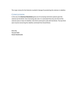 This major victory for the Colonists resulted in George III proclaiming the colonies in rebellion.
Conclusion
In the end, the American Revolution grew out of increasing restrictions placed upon the
colonies by the British. One interesting side note: It is estimated that only one-third of the
colonists were in favor of rebellion. One-third continued to side with the British. The last third
were neutral concerning the rebellion and break from Great Britain.
Done By
Youssef Adel
Nedal Abdelmalek
 