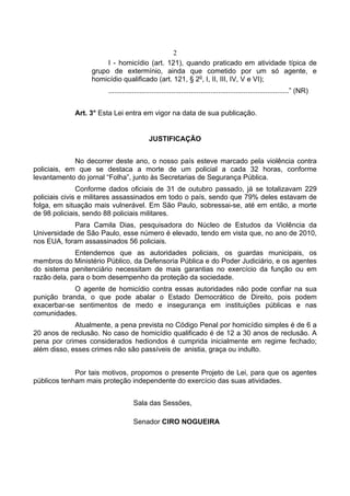 2
I - homicídio (art. 121), quando praticado em atividade típica de
grupo de extermínio, ainda que cometido por um só agente, e
homicídio qualificado (art. 121, § 2o
, I, II, III, IV, V e VI);
............................................................................................” (NR)
Art. 3° Esta Lei entra em vigor na data de sua publicação.
JUSTIFICAÇÃO
No decorrer deste ano, o nosso país esteve marcado pela violência contra
policiais, em que se destaca a morte de um policial a cada 32 horas, conforme
levantamento do jornal “Folha”, junto às Secretarias de Segurança Pública.
Conforme dados oficiais de 31 de outubro passado, já se totalizavam 229
policiais civis e militares assassinados em todo o país, sendo que 79% deles estavam de
folga, em situação mais vulnerável. Em São Paulo, sobressai-se, até em então, a morte
de 98 policiais, sendo 88 policiais militares.
Para Camila Dias, pesquisadora do Núcleo de Estudos da Violência da
Universidade de São Paulo, esse número é elevado, tendo em vista que, no ano de 2010,
nos EUA, foram assassinados 56 policiais.
Entendemos que as autoridades policiais, os guardas municipais, os
membros do Ministério Público, da Defensoria Pública e do Poder Judiciário, e os agentes
do sistema penitenciário necessitam de mais garantias no exercício da função ou em
razão dela, para o bom desempenho da proteção da sociedade.
O agente de homicídio contra essas autoridades não pode confiar na sua
punição branda, o que pode abalar o Estado Democrático de Direito, pois podem
exacerbar-se sentimentos de medo e insegurança em instituições públicas e nas
comunidades.
Atualmente, a pena prevista no Código Penal por homicídio simples é de 6 a
20 anos de reclusão. No caso de homicídio qualificado é de 12 a 30 anos de reclusão. A
pena por crimes considerados hediondos é cumprida inicialmente em regime fechado;
além disso, esses crimes não são passíveis de anistia, graça ou indulto.
Por tais motivos, propomos o presente Projeto de Lei, para que os agentes
públicos tenham mais proteção independente do exercício das suas atividades.
Sala das Sessões,
Senador CIRO NOGUEIRA
 