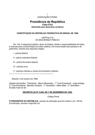 3
LEGISLAÇÃO CITADA
Presidência da República
Casa Civil
Subchefia para Assuntos Jurídicos
CONSTITUIÇÃO DA REPÚBLICA FEDERATIVA DO BRASIL DE 1988
CAPÍTULO III
DA SEGURANÇA PÚBLICA
Art. 144. A segurança pública, dever do Estado, direito e responsabilidade de todos,
é exercida para a preservação da ordem pública e da incolumidade das pessoas e do
patrimônio, através dos seguintes órgãos:
I - polícia federal;
II - polícia rodoviária federal;
III - polícia ferroviária federal;
IV - polícias civis;
V - polícias militares e corpos de bombeiros militares.
...................................................................................
Brasília, 5 de outubro de 1988.
Ulysses Guimarães , Presidente - Mauro Benevides , 1.º Vice-Presidente - Jorge Arbage ,
2.º Vice-Presidente - Marcelo Cordeiro , 1.º Secretário - Mário Maia , 2.º Secretário -
Arnaldo Faria de Sá
DECRETO-LEI No
2.848, DE 7 DE DEZEMBRO DE 1940.
Código Penal.
O PRESIDENTE DA REPÚBLICA, usando da atribuição que lhe confere o art. 180 da
Constituição, decreta a seguinte Lei:
 
