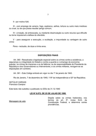 5
II - por motivo fútil;
III - com emprego de veneno, fogo, explosivo, asfixia, tortura ou outro meio insidioso
ou cruel, ou de que possa resultar perigo comum;
IV - à traição, de emboscada, ou mediante dissimulação ou outro recurso que dificulte
ou torne impossível a defesa do ofendido;
V - para assegurar a execução, a ocultação, a impunidade ou vantagem de outro
crime:
Pena - reclusão, de doze a trinta anos.
.................................................................................................
DISPOSIÇÕES FINAIS
Art. 360 - Ressalvada a legislação especial sobre os crimes contra a existência, a
segurança e a integridade do Estado e contra a guarda e o emprego da economia
popular, os crimes de imprensa e os de falência, os de responsabilidade do Presidente da
República e dos Governadores ou Interventores, e os crimes militares, revogam-se as
disposições em contrário.
Art. 361 - Este Código entrará em vigor no dia 1º de janeiro de 1942.
Rio de Janeiro, 7 de dezembro de 1940; 119º da Independência e 52º da República.
GETÚLIO VARGAS
Francisco Campos
Este texto não substitui o publicado no DOU de 31.12.1940
LEI Nº 8.072, DE 25 DE JULHO DE 1990.
Mensagem de veto
Dispõe sobre os crimes hediondos, nos
termos do art. 5º, inciso XLIII, da
Constituição Federal, e determina outras
providências.
 