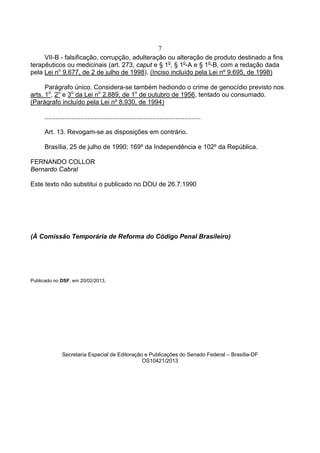 7
VII-B - falsificação, corrupção, adulteração ou alteração de produto destinado a fins
terapêuticos ou medicinais (art. 273, caput e § 1o
, § 1o
-A e § 1o
-B, com a redação dada
pela Lei no
9.677, de 2 de julho de 1998). (Inciso incluído pela Lei nº 9.695, de 1998)
Parágrafo único. Considera-se também hediondo o crime de genocídio previsto nos
arts. 1o
, 2o
e 3o
da Lei no
2.889, de 1o
de outubro de 1956, tentado ou consumado.
(Parágrafo incluído pela Lei nº 8.930, de 1994)
.......................................................................................
Art. 13. Revogam-se as disposições em contrário.
Brasília, 25 de julho de 1990; 169º da Independência e 102º da República.
FERNANDO COLLOR
Bernardo Cabral
Este texto não substitui o publicado no DOU de 26.7.1990
(À Comissão Temporária de Reforma do Código Penal Brasileiro)
Publicado no DSF, em 20/02/2013.
Secretaria Especial de Editoração e Publicações do Senado Federal – Brasília-DF
OS10421/2013
 