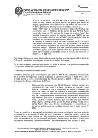 PODER JUDICIÁRIO DO ESTADO DE RONDÔNIA
Porto Velho - Fórum Criminal
Av. Rogério Weber, 1928, Centro, 76.801-030
e-mail:
Fl.______
_________________________
Cad.
Documento assinado digitalmente em 30/01/2015 14:56:10 conforme MP nº 2.200-2/2001 de 24/08/2001.
Signatário: LUCIANE SANCHES:1012711
PVH1COMISSAR-76 - Número Verificador: 1501.2014.0174.9451.579306 - Validar em www.tjro.jus.br/adoc
Pág. 10 de 28
SOUZA, POLICENA, JARDEM MOURA e ROBSON MARQUES
unem-se para, através de grave ameaça de prisão por tráfico de
drogas, apropriaram-se de cerca de R$ 15.000,00 da pessoa de F.
P. da S., proprietária de um pequeno mercado na cidade. (...)
Dado o 'start' sobre a ocorrência de interesse das partes PABLO liga
novamente para J. ROCHA dando conta de que PINGO havia
comprado cerca de 25 gramas de droga no próximo 'alvo' dos
policiais e isso deve mesmo ter ocorrido posto que PINGO, de sua
parte, conta toda a história para ATAÍDE, também policial militar já
envolvido em outros crimes neste mesmo relatório.
A conversa é reveladora uma vez que a quantia de R$ 20 mil é
mencionada claramente como tendo sido encontrada e que havia no
local pelo menos 50 gramas de droga que poderia revelar suposto
tráfico de drogas – acontece que nem uma coisa nem outra deram
entrada na polícia civil, antes apenas cerca de 2 gramas de cocaína
foram apresentadas à autoridade policial e, ressalte-se, nem um só
Real!." (...) (f. 335-336)
Foi nessa esteira que a trama foi descoberta, onde os réus se uniram para subtrair bens de
F. P. da S., sob tortura e ameaça de prendê-la por tráfico de drogas.
Os acusados negam qualquer participação no roubo e afirmam que o dinheiro encontrado
com a vítima foi devolvido para uma terceira pessoa.
O caso requer análise acurada e serena.
Consta na denúncia que o roubo ocorreu por volta das 14h (f. 03). A ofendida foi conduzida
até a Central de Flagrantes onde foi registrado a Ocorrência Policial n. 7061-2014 e teve
lavrado contra si termo circunstanciado de infração penal n. 624/2014-PP por posse de
entorpecente. Consta no histórico da OP que:
Esta guarnição composta pelo PPMM Robson, Pablo e Jardem em
patrulhamento pelo local dos fatos (próximo ao balneário Asa
Branca), percebemos que a conduzida ao avistar a chegada da
viatura se desfez de algo, foi realizada a abordagem e encontrado
próximo a conduzida três invólucros de substância entorpecentes do
tipo "oxi”. Indagada sobre a procedência do entorpecente a conduzida
nos informou que desde o falecimento do seu marido a mesma se
tornou usuária, a mesma temendo por sua vida não quis informar
onde adquiriu o entorpecente. Diante dos fatos foi dada voz de prisão
aonde foram lidos seus direitos constitucionais e encaminhada a
central de polícia para as medidas cabíveis que o caso requer (f.
479).
Foram apreendidos e apresentados 03 (três) invólucros de substância conforme auto de
apresentação e apreensão (f. 484). O laudo preliminar n. 958/2014 revelou quanto ao
material recebido que “trata-se de 1,81g (um grama e oitenta e um centigramas) de massa
bruta de substância em pó, de coloração amarelada, acondicionada em três (03) invólucros
de plástico, de cor preta, fechados com linha.”, resultando positivo para cocaína (f. 486).
 