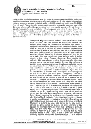 PODER JUDICIÁRIO DO ESTADO DE RONDÔNIA
Porto Velho - Fórum Criminal
Av. Rogério Weber, 1928, Centro, 76.801-030
e-mail:
Fl.______
_________________________
Cad.
Documento assinado digitalmente em 30/01/2015 14:56:10 conforme MP nº 2.200-2/2001 de 24/08/2001.
Signatário: LUCIANE SANCHES:1012711
PVH1COMISSAR-76 - Número Verificador: 1501.2014.0174.9451.579306 - Validar em www.tjro.jus.br/adoc
Pág. 12 de 28
militares, que se dirigiram até sua casa em busca de mais droga e/ou dinheiro e não mais
existiria uma pessoa sem farda, como afirmou inicialmente. O valor levado pelos policiais
militares também é alterado, reduzindo de R$18.000,00 (dezoito mil reais) para R$3.000,00
(três mil reais). Passou também a negar que tivesse sido ameaçada, algemada e agredida.
Somados a isso, a ofendida aparece ainda com nova versão quanto ao fim do dinheiro e
dos objetos subtraídos, os quais teriam sido entregues a uma prima de nome “Liliane” que
em nenhuma oportunidade foi encontrada para depor em juízo, da mesma forma, essa
pessoa não aparece nas declarações extrajudiciais. Abaixo, transcrevo seu depoimento em
juízo, que se apresenta contraditório, evidentemente, pelo medo que sente a ofendida dos
policiais militares.
“Perguntas do juiz: Eu estava vindo na Raimundo Cantuária, tinha
saído de casa, tinha ido próximo da minha casa chamar uma
senhora pra ir comigo no Atacadão que eu sempre faço compra lá
porque eu tenho um mini mercado, é uma taberna do lado da minha
casa. Eu tinha ido lá e quanto eu estava voltando a viatura parou e
me abordou, próximo de mim acharam uma droga lá e falaram que
era minha. Pediram pra ir na minha residência, eu levei. Pediram,
entraram, olharam, buscaram. Aí olharam, olharam só. Não era um
carro todo, tipo uma caminhonete mais fechada atrás. A viatura
mesmo policial militar. Estavam (fardados). Três policiais, três
policiais. Não, eles acharam próxima de mim mas não foi comigo,
nem na minha casa acharam próximo de mim, três invólucros e
pediram pra ir porque pensaram que tinha jogado. Acharam comigo
uma quantia de dinheiro. Três mil. Aí eu falei que eu ia comprar, mas
não acreditaram e pediram pra ir lá em casa e foram, que era bem
próximo. (...) Foi, isso daí foi verdade mas aí como fiquei lá na hora
de fazer boletim, foi a minha irmã e minha prima e eles entregaram,
só que eu não sabia, pra minha prima. Entregaram a câmera, o
notebook, câmera, o Play foi a câmera e o play. Tinha um notebook
só que não sei se ela ficou ou o que ela fez, o dinheiro ela me
devolveu. (...) Depois que eu vim saber que ela tinha pegado. Depois
de uns 15 dias porque ela viajou. Liliane. Não, porque eu vim saber
depois, já tinha sido ouvida e tudo.(...) me levaram antes desses 15
dias (...) Ficou, três mil. (...) Depois que eu prestei depoimento uns
10, 12 dias (...)Foi, mas só que a S. ficou lá fora e ela (Liliane)
entrou, lá pra dentro pra me procurar. Deram nessa hora eu acho, o
dinheiro pra ela. Foi que ela me deu, eu acho que foi que depois ela
só me falou do notebook e eu nem fui atrás, porque eu acho que ela
ficou, não sei, mas era entre família e eu nem. Peguei a câmera e o
play do meu filho. E o dinheiro (...) o meu era os três mil (...) fizeram
o boletim e me liberaram (...) estava eu e minha irmã só, porque ela
já tinha ido embora, acho que ela só pegou o dinheiro e foi embora.
O dinheiro e os bens, eu acho. Não, porque ela me deu depois a
câmera e o play, quando ela chegou, ela falou: Ah mana, tá aqui
(que ela me chama de mana), eu trouxe mas o dinheiro eu gastei. Eu
falei, não, tudo bem. Não, o do notebook porque ela disse que
vendeu o notebook (...) Depois de 15 (quinze) dias eu fiquei
sabendo, depois de uns 12 dias, 10 dias (a prime teria entregue o
dinheiro). Já tinha, eu não tinha ido mais lá depois (...) é, os mesmos
 