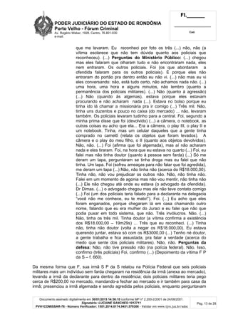 PODER JUDICIÁRIO DO ESTADO DE RONDÔNIA
Porto Velho - Fórum Criminal
Av. Rogério Weber, 1928, Centro, 76.801-030
e-mail:
Fl.______
_________________________
Cad.
Documento assinado digitalmente em 30/01/2015 14:56:10 conforme MP nº 2.200-2/2001 de 24/08/2001.
Signatário: LUCIANE SANCHES:1012711
PVH1COMISSAR-76 - Número Verificador: 1501.2014.0174.9451.579306 - Validar em www.tjro.jus.br/adoc
Pág. 13 de 28
que me levaram. Eu reconheci por foto os três (...) não, não (a
vítima esclarece que não tem dúvida quanto aos policiais que
reconheceu). (...) Perguntas do Ministério Público: (...) chegou
mas eles falaram que olharam tudo e não encontraram nada, eles
nem entraram. Os outros policiais. Foi (os que abordaram a
ofendida falaram para os outros policiais). É porque eles não
entraram do portão pra dentro então eu não vi. (...) não mas eu vi
eles conversando: não, está tudo certo, não achamos nada não. (...)
uma hora, uma hora e alguns minutos, não lembro (quanto a
permanência dos policiais militares). (...) Não (quanto à agressão)
(...) Não (quando às algemas), estava porque eles estavam
procurando e não acharam nada (...). Estava no bolso porque eu
tinha ido lá chamar a missionária pra ir comigo (...) Três mil. Não,
tinha uns duzentos e pouco no caixa (do mercado) ... não, levaram
também. Os policiais levaram tudinho para a central. Foi, segundo a
minha prima disse que foi (devolvido) (...) a câmera, o notebook, as
outras coisas eu acho que ela... Era a câmera, o play III, o play II e
um notebook. Tinha, mas um celular daqueles que a gente tinha
comprado no camelô (relata os objetos que foram levados). A
câmera e o play do meu filho, o II (quanto aos objetos devolvidos).
Não, não. (...) Foi (afirma que foi algemada), mas aí não acharam
nada e eles tiraram. Foi, na hora que eu estava no quarto (...) Foi, eu
falei mas não tinha doutor (quanto à pessoa sem farda) (...) Só me
deram um tapa, perguntaram se tinha droga mas eu falei que não
tinha. Um tapa. Foi (sofreu ameaças para não falar que foi agredida),
me deram um tapa (...) Não, não tinha não (acerca do R$18.000,00).
Tinha não, não vou prejudicar os outros não. Não, não tinha não.
Falei em um momento de agonia mas não vou mentir, não tinha não
(...) Ele não chegou até onde eu estava (o advogado da ofendida).
Dr Dimas. (...) o advogado chegou mas ele não teve contato comigo
(...) Foi (um dos policiais teria falado para a declarante na delegacia
“você não me conhece, eu te mato!”). Foi. (...) Eu acho que eles
foram enganados, porque chegaram lá em casa chamando outro
nome, falando que eu era mulher do Juraci e eu falei que não que
podia puxar em todo sistema, que não. Três invólucros. Não. (...)
Não, tinha os três mil. Tinha doutor (a vítima confirma a existência
dos R$18.000,00 – 19m29s) ... Três que eu reconheci. (...) Tinha
não, tinha não doutor (volta a negar os R$18.000,00). Eu estava
querendo juntar, estava só com os R$3000,00 (...) Tenho né doutor,
a gente trabalha e fica assustada, pra falar a verdade (acerca do
medo que sente dos policiais militares). Não, não. Perguntas da
defesa: Não, não tive pressão não (na polícia federal). Não. Isso,
confirmo (três policiais) Foi, confirmo (...) (Depoimento da vítima F P
da S – f. 660).
Da mesma forma que F, sua irmã S P da S relatou na Polícia Federal que seis policiais
militares mais um indivíduo sem farda chegaram na residência da irmã (anexa ao mercado),
levando a irmã da declarante para dentro da residência; dois policiais militares teria pego
cerca de R$200,00 no mercado, mandando-a fechar ao mercado e ir também para casa da
irmã; presenciou a irmã algemada e sendo agredida pelos policiais, enquanto perguntavam
 