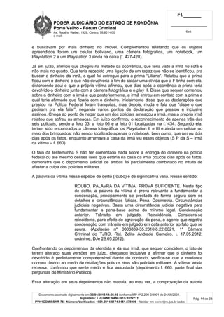 PODER JUDICIÁRIO DO ESTADO DE RONDÔNIA
Porto Velho - Fórum Criminal
Av. Rogério Weber, 1928, Centro, 76.801-030
e-mail:
Fl.______
_________________________
Cad.
Documento assinado digitalmente em 30/01/2015 14:56:10 conforme MP nº 2.200-2/2001 de 24/08/2001.
Signatário: LUCIANE SANCHES:1012711
PVH1COMISSAR-76 - Número Verificador: 1501.2014.0174.9451.579306 - Validar em www.tjro.jus.br/adoc
Pág. 14 de 28
e buscavam por mais dinheiro no imóvel. Complementou relatando que os objetos
apreendidos foram um celular boliviano, uma câmera fotográfica, um notebook, um
Playstation 2 e um Playstation 3 ainda na caixa (f. 427-428).
Já em juízo, afirmou que chegou na metade da ocorrência, que teria visto a irmã no sofá e
não mais no quarto. Que teria recebido uma ligação de um rapaz que não se identificou, pra
buscar o dinheiro da irmã, o qual foi entregue para a prima “Liliane”. Relatou que a prima
ficou com o dinheiro e que não devolveria a fim de saldar uma dívida que a F tinha com ela,
distorcendo aqui o que a própria vítima afirmou, que dias após a ocorrência a prima teria
devolvido o dinheiro junto com a câmera fotográfica e o play II. Disse que sequer comentou
sobre o dinheiro com a irmã e que posteriormente, a irmã entrou em contato com a prima a
qual teria afirmado que ficaria com o dinheiro. Inicialmente disse que as declarações que
prestou na Polícia Federal foram tranquilas, mas depois, muda e fala que “disse o que
pediram pra ela falar”, negando vários pontos da declaração que prestou e inclusive
assinou. Chega ao ponto de negar que um dos policiais ameaçou a irmã, mas a própria irmã
relatou que sofreu as ameaças. Em juízo confirmou o reconhecimento de apenas três dos
seis policiais, sendo a foto 03, a foto 06 e a foto 01 localizadas na f. 434. Segundo ela,
teriam sido encontrados a câmera fotográfica, os Playstation II e III e ainda um celular no
meio dos brinquedos, não sendo localizado apenas o notebook, bem como, que um ou dois
dias após os fatos, enquanto arrumava a casa da irmã viu esses objetos (S P da S – irmã
da vítima – f. 660).
O fato da testemunha S não ter comentado nada sobre a entrega do dinheiro na polícia
federal ou até mesmo desses itens que estaria na casa da irmã poucos dias após os fatos,
demonstra que o depoimento judicial de ambas foi parcialmente combinado no intuito de
afastar a culpa dos policiais militares.
A palavra da vítima nessa espécie de delito (roubo) é de significativa valia. Nesse sentido:
ROUBO. PALAVRA DA VÍTIMA. PROVA SUFICIENTE. Neste tipo
de delito, a palavra da vítima é prova relevante a fundamentar a
condenação, principalmente se prestada de forma segura com os
detalhes e circunstâncias fáticas. Pena. Dosimetria. Circunstâncias
judiciais negativas. Basta uma circunstância judicial negativa para
fundamentar a pena-base acima do mínimo legal. Condenação
anterior. Trânsito em julgado. Reincidência. Considera-se
reincidente, para efeito de agravação da pena, o agente que registra
condenação com trânsito em julgado em data anterior ao fato que se
apura. (Apelação nº 0003839-35.2010.8.22.0021, 1ª Câmara
Criminal do TJRO, Rel. Zelite Andrade Carneiro. j. 17.05.2012,
unânime, DJe 28.05.2012).
Confrontando os depoimentos da ofendida e da sua irmã, que sequer coincidem, o fato de
terem alterado suas versões em juízo, chegando inclusive a afirmar que o dinheiro foi
devolvido é perfeitamente compreensível diante do contexto, verifica-se que a mudança
ocorreu devido ao medo de retaliações pois os réus são policiais militares. A vítima, ainda
receosa, confirmou que sente medo e fica assustada (depoimento f. 660, parte final das
perguntas do Ministério Público).
Essa alteração em seus depoimentos não macula, ao meu ver, a comprovação da autoria
 