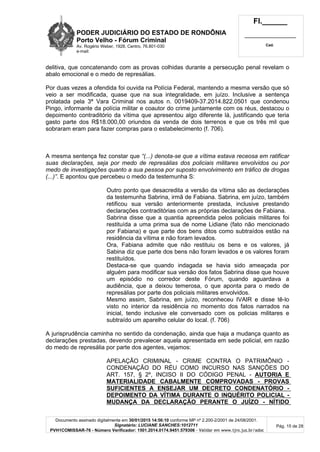 PODER JUDICIÁRIO DO ESTADO DE RONDÔNIA
Porto Velho - Fórum Criminal
Av. Rogério Weber, 1928, Centro, 76.801-030
e-mail:
Fl.______
_________________________
Cad.
Documento assinado digitalmente em 30/01/2015 14:56:10 conforme MP nº 2.200-2/2001 de 24/08/2001.
Signatário: LUCIANE SANCHES:1012711
PVH1COMISSAR-76 - Número Verificador: 1501.2014.0174.9451.579306 - Validar em www.tjro.jus.br/adoc
Pág. 15 de 28
delitiva, que concatenando com as provas colhidas durante a persecução penal revelam o
abalo emocional e o medo de represálias.
Por duas vezes a ofendida foi ouvida na Polícia Federal, mantendo a mesma versão que só
veio a ser modificada, quase que na sua integralidade, em juízo. Inclusive a sentença
prolatada pela 3ª Vara Criminal nos autos n. 0019409-37.2014.822.0501 que condenou
Pingo, informante da polícia militar e coautor do crime juntamente com os réus, destacou o
depoimento contraditório da vítima que apresentou algo diferente lá, justificando que teria
gasto parte dos R$18.000,00 oriundos da venda de dois terrenos e que os três mil que
sobraram eram para fazer compras para o estabelecimento (f. 706).
A mesma sentença fez constar que “(...) denota-se que a vítima estava receosa em ratificar
suas declarações, seja por medo de represálias dos policiais militares envolvidos ou por
medo de investigações quanto a sua pessoa por suposto envolvimento em tráfico de drogas
(...)”. E apontou que percebeu o medo da testemunha S:
Outro ponto que desacredita a versão da vítima são as declarações
da testemunha Sabrina, irmã de Fabiana. Sabrina, em juízo, também
retificou sua versão anteriormente prestada, inclusive prestando
declarações contraditórias com as próprias declarações de Fabiana.
Sabrina disse que a quantia apreendida pelos policiais militares foi
restituída a uma prima sua de nome Lidiane (fato não mencionado
por Fabiana) e que parte dos bens ditos como subtraídos estão na
residência da vítima e não foram levados.
Ora, Fabiana admite que não restituiu os bens e os valores, já
Sabina diz que parte dos bens não foram levados e os valores foram
restituídos.
Destaca-se que quando indagada se havia sido ameaçada por
alguém para modificar sua versão dos fatos Sabrina disse que houve
um episódio no corredor deste Fórum, quando aguardava a
audiência, que a deixou temerosa, o que aponta para o medo de
represálias por parte dos policiais militares envolvidos.
Mesmo assim, Sabrina, em juízo, reconheceu IVAIR e disse tê-lo
visto no interior da residência no momento dos fatos narrados na
inicial, tendo inclusive ele conversado com os policias militares e
subtraído um aparelho celular do local. (f. 706)
A jurisprudência caminha no sentido da condenação, ainda que haja a mudança quanto as
declarações prestadas, devendo prevalecer aquela apresentada em sede policial, em razão
do medo de represália por parte dos agentes, vejamos:
APELAÇÃO CRIMINAL - CRIME CONTRA O PATRIMÔNIO -
CONDENAÇÃO DO RÉU COMO INCURSO NAS SANÇÕES DO
ART. 157, § 2º, INCISO II DO CÓDIGO PENAL - AUTORIA E
MATERIALIDADE CABALMENTE COMPROVADAS - PROVAS
SUFICIENTES A ENSEJAR UM DECRETO CONDENATÓRIO -
DEPOIMENTO DA VÍTIMA DURANTE O INQUÉRITO POLICIAL -
MUDANÇA DA DECLARAÇÃO PERANTE O JUÍZO - NÍTIDO
 