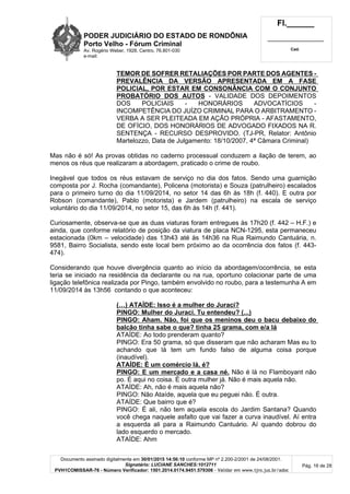 PODER JUDICIÁRIO DO ESTADO DE RONDÔNIA
Porto Velho - Fórum Criminal
Av. Rogério Weber, 1928, Centro, 76.801-030
e-mail:
Fl.______
_________________________
Cad.
Documento assinado digitalmente em 30/01/2015 14:56:10 conforme MP nº 2.200-2/2001 de 24/08/2001.
Signatário: LUCIANE SANCHES:1012711
PVH1COMISSAR-76 - Número Verificador: 1501.2014.0174.9451.579306 - Validar em www.tjro.jus.br/adoc
Pág. 16 de 28
TEMOR DE SOFRER RETALIAÇÕES POR PARTE DOS AGENTES -
PREVALÊNCIA DA VERSÃO APRESENTADA EM A FASE
POLICIAL, POR ESTAR EM CONSONÂNCIA COM O CONJUNTO
PROBATÓRIO DOS AUTOS - VALIDADE DOS DEPOIMENTOS
DOS POLICIAIS - HONORÁRIOS ADVOCATÍCIOS -
INCOMPETÊNCIA DO JUÍZO CRIMINAL PARA O ARBITRAMENTO -
VERBA A SER PLEITEADA EM AÇÃO PRÓPRIA - AFASTAMENTO,
DE OFÍCIO, DOS HONORÁRIOS DE ADVOGADO FIXADOS NA R.
SENTENÇA - RECURSO DESPROVIDO. (TJ-PR, Relator: Antônio
Martelozzo, Data de Julgamento: 18/10/2007, 4ª Câmara Criminal)
Mas não é só! As provas obtidas no caderno processual conduzem a ilação de terem, ao
menos os réus que realizaram a abordagem, praticado o crime de roubo.
Inegável que todos os réus estavam de serviço no dia dos fatos. Sendo uma guarnição
composta por J. Rocha (comandante), Policena (motorista) e Souza (patrulheiro) escalados
para o primeiro turno do dia 11/09/2014, no setor 14 das 6h às 18h (f. 440). E outra por
Robson (comandante), Pablo (motorista) e Jardem (patrulheiro) na escala de serviço
voluntário do dia 11/09/2014, no setor 15, das 6h às 14h (f. 441).
Curiosamente, observa-se que as duas viaturas foram entregues às 17h20 (f. 442 – H.F.) e
ainda, que conforme relatório de posição da viatura de placa NCN-1295, esta permaneceu
estacionada (0km – velocidade) das 13h43 até às 14h36 na Rua Raimundo Cantuária, n.
9581, Bairro Socialista, sendo este local bem próximo ao da ocorrência dos fatos (f. 443-
474).
Considerando que houve divergência quanto ao início da abordagem/ocorrência, se esta
teria se iniciado na residência da declarante ou na rua, oportuno colacionar parte de uma
ligação telefônica realizada por Pingo, também envolvido no roubo, para a testemunha A em
11/09/2014 às 13h56 contando o que aconteceu:
(…) ATAÍDE: Isso é a mulher do Juraci?
PINGO: Mulher do Juraci. Tu entendeu? (...)
PINGO: Aham. Não, foi que os meninos deu o bacu debaixo do
balcão tinha sabe o que? tinha 25 grama, com e/a lá
ATAÍDE: Ao todo prenderam quanto?
PINGO: Era 50 grama, só que disseram que não acharam Mas eu to
achando que lá tem um fundo falso de alguma coisa porque
(inaudível).
ATAÍDE: É um comércio lá, é?
PINGO: E um mercado e a casa né. Não é lá no Flamboyant não
po. É aqui no coisa. É outra mulher já. Não é mais aquela não.
ATAÍDE: Ah, não é mais aquela não?
PINGO: Não Ataíde, aquela que eu peguei não. É outra.
ATAÍDE: Que bairro que é?
PINGO: É ali, não tem aquela escola do Jardim Santana? Quando
você chega naquele asfalto que vai fazer a curva inaudível. Aí entra
a esquerda ali para a Raimundo Cantuário. Aí quando dobrou do
lado esquerdo o mercado.
ATAÍDE: Ahm
 