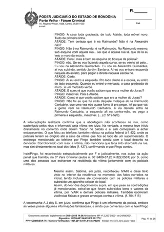 PODER JUDICIÁRIO DO ESTADO DE RONDÔNIA
Porto Velho - Fórum Criminal
Av. Rogério Weber, 1928, Centro, 76.801-030
e-mail:
Fl.______
_________________________
Cad.
Documento assinado digitalmente em 30/01/2015 14:56:10 conforme MP nº 2.200-2/2001 de 24/08/2001.
Signatário: LUCIANE SANCHES:1012711
PVH1COMISSAR-76 - Número Verificador: 1501.2014.0174.9451.579306 - Validar em www.tjro.jus.br/adoc
Pág. 17 de 28
PINGO: A casa toda gradeada, de tudo Ataíde, toda móvel novo.
Tudo de primeira linha.
ATAÍDE: Tem certeza que é na Raimundo? Não é na Alexandre
não?
PINGO: Não é na Raimundo, é na Raimundo. Na Raimundo mesmo,
sub esquina com aquela rua... sei que é aquela rua lá, que de lá eu
vejo o muro da escola.
ATAÍDE: Peraí, mas é bem na esquina do bosque da polícia?
PINGO: não. Se eu vou fazendo aquela curva, se eu venho ali pelo...
Eu vou na Alexandre Guimarães.. Eu vou na Alexandre Guimarães,
aí vou subindo, sentido Jardim Santana. Aí eu vou entrara esquerda
naquela do asfalto, para pegar a direita naquela escola nê.
ATAÍDE: Certo.
PINGO: Aí eu entro a esquerda. Pro lado direito é a escola, eu entro
do lado esquerdo. Quando eu entrei o mercado, a casa gradeada de
muro., é um mercado verde.
ATAÍDE: E como é que vocês sabiam que era a mulher do Juraci?
PINGO: inaudível. Pois é Ataíde.
ATAÍDE: Como é que vocês sabiam que era a mulher do Juraci?
PINGO: Não foi eu que fui atrás daquele moleque ali na Raimundo
Cantuário, que uma vez nós quase fumo lá pra pegar. Ali po que vai,
a gente vem na Raimundo Cantuário, aí na daniela entra na
Raimundo Cantuária, a esquerda ali na contra-mão, eu pego a
primeira a esquerda., inaudível. (...) (f. 519-520).
A interceptação realizada confirma que a abordagem não aconteceu na rua, como
sustentado pelos réus e informado pela vítima em juízo. Na verdade, a mesma teve início
diretamente no comércio onde deram “bacu” no balcão e aí sim começaram a achar
entorpecentes. O que falou ao telefone, também relatou na polícia federal à f. 422, onde os
policiais teriam se dirigido até a casa da vítima que fica ao lado de um supermercado. O
endereço mencionado ao telefone por Pingo também condiz com o local descrito na
denúncia. Corroborando com isso, a vítima, não menciona que teria sido abordada na rua,
mas sim diretamente no local dos fatos (f. 427), confirmando o que Pingo contou.
Ivair/Pingo, foi reconhecido extrajudicialmente por F e judicialmente, nos autos da ação
penal que tramitou na 3ª Vara Criminal (autos n. 0019409-37.2014.822.0501) por S, como
uma das pessoas que estiveram na residência da vítima juntamente com os policiais
militares:
Mesmo assim, Sabrina, em juízo, reconheceu IVAIR e disse tê-lo
visto no interior da residência no momento dos fatos narrados na
inicial, tendo inclusive ele conversado com os policias militares e
subtraído um aparelho celular do local.
Assim, do teor dos depoimentos supra, em que pese as contradições
já mencionadas, extrai-se que foram subtraídos bens e valores da
vítima, por IVAIR e demais policiais militares. Também ocorreram
violências físicas e graves ameaças contra a vítima. (f. 704-715)
A testemunha A J dos S, em juízo, confirma que Pingo é um informante da polícia, embora
as vezes passe algumas informações fantasiosas, e ainda que conversou com o Ivair/Pingo
 