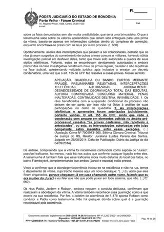 PODER JUDICIÁRIO DO ESTADO DE RONDÔNIA
Porto Velho - Fórum Criminal
Av. Rogério Weber, 1928, Centro, 76.801-030
e-mail:
Fl.______
_________________________
Cad.
Documento assinado digitalmente em 30/01/2015 14:56:10 conforme MP nº 2.200-2/2001 de 24/08/2001.
Signatário: LUCIANE SANCHES:1012711
PVH1COMISSAR-76 - Número Verificador: 1501.2014.0174.9451.579306 - Validar em www.tjro.jus.br/adoc
Pág. 18 de 28
sobre os fatos denunciados sem dar muita credibilidade, que seria uma brincadeira. O que a
testemunha sabe sobre os valores apreendidos que teriam sido entregues para uma prima
da vítima, baseia-se apenas em informações colhidas dentro do complexo de correição,
enquanto encontrava-se preso com os réus por outro process. (f. 660).
Oportunamente, acerca das interceptações que passam a ser colacionadas, destaco que os
réus já eram suspeitos do cometimento de outros crimes comuns e militares, havendo sólida
investigação policial em desfavor deles, tanto que havia sido autorizada a quebra de seus
sigilos telefônicos. Portanto, estas se encontravam devidamente autorizadas e embora
produzidas na fase investigativa constituem meio de prova regular, cautelar e não repetitível
na fase judicial, apresentando validade jurídica apta inclusive a ensejar um decreto
condenatório, uma vez que o art. 155 do CPP faz ressalva a essas provas. Nesse sentido:
APELAÇÃO. QUADRILHA OU BANDO. FURTOS MEDIANTE
FRAUDE. PRELIMINARES REJEITADAS. INTERCEPTAÇÕES
TELEFÔNICAS AUTORIZADAS JUDICIALMENTE.
DESNECESSIDADE DE DEGRAVAÇÃO TOTAL DAS ESCUTAS.
AUTORIA COMPROVADA. CONCURSO MATERIAL. PENAS
INALTERADAS. CONTINUIDADE DELITIVA. INVIABILIDADE. 1. Os
réus beneficiados com a suspensão condicional do processo não
deixam de ser parte, por isso não há óbice à análise de suas
participações no delito de quadrilha. 2. As interceptações
telefônicas e apreensões foram autorizadas judicialmente,
portanto válidas. O art. 155 do CPP, ainda que vede a
condenação com amparo em elementos colhida no âmbito pré-
processual, ressalva "as provas cautelares, não repetíveis e
antecipadas", ou seja, as interceptações autorizadas pelo juízo
competente, estão inseridas entre essas exceções. (...)
(Apelação Crime Nº 70059131565, Sétima Câmara Criminal, Tribunal
de Justiça do RS, Relator: Jucelana Lurdes Pereira dos Santos,
Julgado em 28/08/2014, Data de Publicação: Diário da Justiça do dia
04/09/2014).
Da análise, compreendo que a vítima foi inicialmente confundida como esposa do “Juraci”,
possível traficante. Ao menos, nada há nos autos que confirme qualquer ligação entre eles.
A testemunha A também fala que esse traficante mora muito distante do local dos fatos, no
bairro Flamboyant, complementando que ambos (Juraci e esposa) estão presos.
Vindo a confirmar que a abordagem/ocorrência iniciou-se na residência e não na rua, temos
o depoimento da vítima, cujo trecho merece aqui um novo destaque: “(...) Eu acho que eles
foram enganados, porque chegaram lá em casa chamando outro nome, falando que eu
era mulher do Juraci e eu falei que não que podia puxar em todo sistema, que não. (...)”(f.
660).
Os réus Pablo, Jardem e Robson, embora neguem a conduta delituosa, confirmam que
realizaram a abordagem da vítima. A vítima também reconhece essa guarnição como a que
esteve na sua residência. Por fim, o boletim de ocorrência de f. 478 aponta Robson como
condutor e Pablo como testemunha. Não há qualquer dúvida sobre qual é a guarnição
responsável pela ocorrência.
 