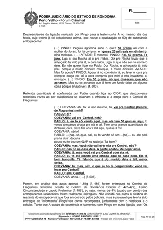 PODER JUDICIÁRIO DO ESTADO DE RONDÔNIA
Porto Velho - Fórum Criminal
Av. Rogério Weber, 1928, Centro, 76.801-030
e-mail:
Fl.______
_________________________
Cad.
Documento assinado digitalmente em 30/01/2015 14:56:10 conforme MP nº 2.200-2/2001 de 24/08/2001.
Signatário: LUCIANE SANCHES:1012711
PVH1COMISSAR-76 - Número Verificador: 1501.2014.0174.9451.579306 - Validar em www.tjro.jus.br/adoc
Pág. 19 de 28
Depreendeu-se da ligação realizada por Pingo para a testemunha A no mesmo dia dos
fatos, cujo trecho já foi colacionado acima, que houve a localização de 50g de substância
entorpecente:
(…) PINGO: Peguei agorinha sabe o que? 50 grama ali com a
mulher do Juraci, fui lá comprar, e | quase 20 mil reais em dinheiro,
olha moleque. (…) ATAÍDE: É mesmo? PINGO: Foi, 50 grama. Te
juro. Liga aí pro Rocha aí e pro Pablo. Diz pro Rocha levar que o
advogado tá indo pra lá, o cara falou. Liga aí que não sei no número
dele. Eu não quero ligar no Pablo. Diz Rocha, o advogado tá indo
praí, porque é muito dinheiro moleque, é muito dinheiro. ATAÍDE:
Mas foi aonde? PINGO: Agora lá no comércio lá, eu levei o cara pra
comprar droga po, aí o cara comprou pra mim e nós invadimo, aí
entregou. (…) PINGO: Era 50 grama, só que disseram que não
acharam. Mas eu to achando que lá tem um fundo falso de alguma
coisa porque (inaudível). (f. 503).
Referida quantidade é confirmada por Pablo quando liga ao CIOP, que desconversa
repetidas vezes ao ser questionado se levariam a infratora e a droga para a Central de
Flagrantes:
(…) ODEVANIA: ah, 62, é isso mesmo, tá, vai pra Central (Central
de Flagrantes) néh?
PABLO: oi?
ODEVANIA: vai pra Central, neh?
PABLO: é, eu to só vendo aqui, mas ela tem 50 gramas aqui. E
vimos chegando droga pra ela e tal. Tem uma grande quantidade de
dinheiro, cara, deve ter uns 2 mil aqui, quase 3 mil.
ODEVANIA: sério?
PABLO: ...(na)...só que, daí, eu to vendo só um ...(na)... eu até pedi
pra tu abrir, daqui a
pouco eu te dou um QAP no rádio já. Tá bom?
ODEVANIA: mas, você não vai levar ela pra Central, não?
PABLO: não, to na casa dela. A gente acabou de pegar aqui.
ODEVANIA: tá, mas você vai pra Central com ela né.
PABLO: eu to até dando uma olhada aqui na casa dela. Ela tá
bem tranquila. Tá falando que é do marido dela e tal, maior
coisa.
ODEVANIA: tá, mas, sim, o que eu to te perguntando: você vai
levar pra Central?
PABLO: sim, Central.
ODEVANIA: ah tá. (…) (f. 505).
Porém, em análise dos autos apenas 1,81g (f. 486) foram entregues na Central de
Flagrantes conforme consta no Boletim de Ocorrência Policial (f. 478-479), Termo
Circunstanciado e Laudo Preliminar (f. 486), ou seja, menos de 4% (quatro por cento) dos
entorpecentes localizados foram realmente entregues. Não consta nos autos o destino do
restante do entorpecente que fora encontrado pelos policiais, mas é provável que tenha sido
entregue ao “informante” Pingo/Ivair como recompensa, juntamente com o notebook e o
celular. Tanto que A soube da ocorrência e comentou com Pingo em outra ligação que “Os
 