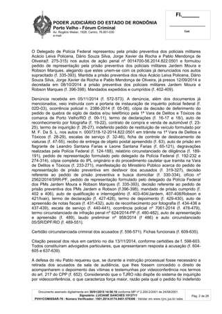 PODER JUDICIÁRIO DO ESTADO DE RONDÔNIA
Porto Velho - Fórum Criminal
Av. Rogério Weber, 1928, Centro, 76.801-030
e-mail:
Fl.______
_________________________
Cad.
Documento assinado digitalmente em 30/01/2015 14:56:10 conforme MP nº 2.200-2/2001 de 24/08/2001.
Signatário: LUCIANE SANCHES:1012711
PVH1COMISSAR-76 - Número Verificador: 1501.2014.0174.9451.579306 - Validar em www.tjro.jus.br/adoc
Pág. 2 de 28
O Delegado de Polícia Federal representou pela prisão preventiva dos policiais militares
Acácio Leiva Policena, Dário Souza Silva, Jorge Xavier da Rocha e Pablo Mendonça de
Oliveira(f. 275-315) nos autos de ação penal nº 0014700-56.2014.822.0501 e formulou
pedido de representação pela prisão preventiva dos policiais militares Jardem Moura e
Robson Marques, alegando que estes unem-se com os policiais já denunciados nos autos
supracitado (f. 335-393). Mantida a prisão preventiva dos réus Acácio Leiva Policena, Dário
Souza Silva, Jorge Xavier da Rocha e Pablo Mendonça de Oliveira, já presos 12/09/2014 e
decretada em 08/10/2014 a prisão preventiva dos policiais militares Jardem Moura e
Robson Marques (f. 396-398). Mandados expedidos e cumpridos (f. 402-409).
Denúncia recebida em 05/11/2014 (f. 572-573). A denúncia, além dos documentos já
mencionados, veio instruída com a portaria de instauração de inquérito policial federal (f.
02D-03), ocorrência policial n. 2386-2014 (f. 05-08), cópia da decisão de deferimento do
pedido de quebra de sigilo de dados e/ou telefônico pela 1ª Vara de Delitos e Tóxicos da
comarca de Porto Velho/RO (f. 09-11), termo de declarações (f. 16-17 e 18/), auto de
reconhecimento por fotografia (f. 19-22), contrato de compra e venda de automóvel (f. 23-
25), termo de inquirição (f. 26-27), indeferido pedido de restituição de veículo formulado por
M. F. Da S. L. nos autos n. 0007318-12-2014.822.0501 em trâmite na 1ª Vara de Delitos e
Tóxicos (f. 28-29), escalas de serviço (f. 32-46), ficha de controle de deslocamento de
viaturas (f. 47-55), recibo de entrega de objeto postal apreendido (f. 63), auto de prisão em
flagrante de Leandro Santana Farias e Leone Santana Farias (f. 65-121), degravações
realizadas pela Polícia Federal (f. 124-188), relatório circunstanciado de diligência (f. 189-
191), pedido de representação formulado pelo delegado da Polícia Federal (f. 192-232 e
274-314), cópia completa do IPL originário e do procedimento cautelar que tramita na Vara
de Delitos e Tóxicos (f. 233-271), manifestação do Ministério Público acerca do pedido de
representação de prisão preventiva em desfavor dos acusados (f. 319-327), decisão
referente ao pedido de prisão preventiva e busca domiciliar (f. 330-334), ofício nº
2562/2014/SRR-PF, pedido de representação formulado pelo delegado da Polícia Federal
dos PMs Jardem Moura e Robson Marques (f. 335-393), decisão referente ao pedido de
prisão preventiva dos PMs Jardem e Robson (f.396-398), mandado de prisão cumprido (f.
402 e 406), auto de qualificação e interrogatório (f. 403-404/Jardem, 407-408/Robson e
421/Ivair), termo de declaração (f. 427-428), termo de depoimento (f. 429-430), auto de
apreensão de notas fiscais (f. 431-432), auto de reconhecimento por fotografia (f. 434-436 e
437-439), escala de serviço (f. 440-441), ocorrência policial nº 7061-2014 (f. 478-479),
termo circunstanciado de infração penal nº 624/2014-PP (f. 480-482), auto de apresentação
e apreensão (f. 489), laudo preliminar nº 958/2014 (f 486) e auto circunstanciado
05/SR/DPF/RO (f. 489-551).
Certidão circunstanciada criminal dos acusados (f. 556-571). Fichas funcionais (f. 609-635).
Citação pessoal dos réus em cartório no dia 13/11/2014, conforme certidões de f. 598-603.
Todos constituíram advogados particulares, que apresentaram resposta à acusação (f. 604-
605 e 637-639).
A defesa do réu Pablo requereu que, se durante a instrução processual fosse necessário a
retirada dos acusados da sala de audiência, que lhes fossem concedido o direito de
acompanharem o depoimento das vítimas e testemunhas por videoconferência nos termos
do art. 217 do CPP (f. 652). Considerando que o TJRO não dispõe do sistema de inquirição
por videoconferência, o que caracteriza força maior, razão pela qual o pedido foi indeferido
 