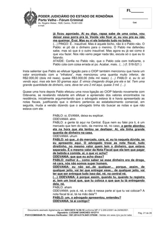 PODER JUDICIÁRIO DO ESTADO DE RONDÔNIA
Porto Velho - Fórum Criminal
Av. Rogério Weber, 1928, Centro, 76.801-030
e-mail:
Fl.______
_________________________
Cad.
Documento assinado digitalmente em 30/01/2015 14:56:10 conforme MP nº 2.200-2/2001 de 24/08/2001.
Signatário: LUCIANE SANCHES:1012711
PVH1COMISSAR-76 - Número Verificador: 1501.2014.0174.9451.579306 - Validar em www.tjro.jus.br/adoc
Pág. 21 de 28
já ficou agoniado. Aí eu digo, rapaz sabe de uma coisa, vou
deixar essa porra pra lá. Vocês vão ficar aí, eu vou pra eu não
me queimar. Évai. Mas eu vi ele botando tudo no bolso.
(...) PINGO: É.. inaudível. Mas é aquele bicho, não é o Pablo não. O
Pablo: ei pô dá o dinheiro para o menino. O Pablo me defendeu
sabe, mas só que é o outro inaudível. Mas agora eu já sei como é
que vou fazer. Nos não vamo pegar nada tão, escuta só o que eu to
falando.
ATAÍDE: Confia no Pablo não, que o Pablo cola com traficante, o
Pablo cola com coisa errada aí po. Acabar, mais.. (…) (f. 518-521.)
Insta salientar que Pablo ao efetuar ligação para o CIOP também mencionou que havia um
valor encontrado com a “infratora”, mas mencionou uma quantia muito inferior, de
R$2.000,00 (dois mil reais), quase R$3.000,00 (três mil reais): (…) PABLO: é, eu to só
vendo aqui, mas ela tem 50 gramas aqui. E vimos chegando droga pra ela e tal. Tem uma
grande quantidade de dinheiro, cara, deve ter uns 2 mil aqui, quase 3 mil. (…).
Quase uma hora depois Pablo efetuou uma nova ligação ao CIOP falando novamente com
Odevania, se revelando relutante em efetuar a apreensão dos valores encontrados na
residência, inicialmente argumentando que o advogado estava lá e havia apresentado as
notas fiscais, justificando que o dinheiro pertencia ao estabelecimento comercial, em
seguida, muda a versão dizendo que o advogado tinha ido buscar as notas e que não
estava com ele:
PABLO: oi, EVANIA, deixa eu explicar.
ODEVANIA: ahm.
PABLO: a gente tá aqui na Central. Éque nem eu falei pra ti, é um
mercado que tem do lado, da menina né, no caso, a gente abordou
ela na hora que ela tentou se desfazer. Aí, ela tinha grande
quantia de dinheiro na casa.
ODEVANIA: uhum
PABLO: só que...é do mercado, cara, aí, eu to naquela dúvida, se
eu apresento aqui. O advogado troxe as nota fiscal, tudo
direitinho, no mesmo valor quem tem o dinheiro, que estava
separado. É o mesmo valor da Nota Fiscal que ela tem que pagar
de bebida e comida. aí, o que vc acha?
ODEVANIA: que que eu acho disso?
PABLO: melhor é... como saber se esse dinheiro era da droga,
né cara, nós não somos super homem.
ODEVANIA: eu não sei...de qualquer... porque, assim, de
qualquer jeito, vai ter que entregar esse... de qualquer jeito, vai
ter que ser entregue tudo isso daí, né, na central né.
(…) ODEVANIA: é porque assim, quando tu, quando tu registra
aí, tem um local que, que tu coloca o que que tu tá entregando
dela, né.
PABLO: aham
ODEVANIA: pois é, né, e não é nessa parte aí que tu vai colocar? A
nota fiscal tá aí, tá na mão dela"?
PABLO: um, o advogado apresentou, entendeu?
ODEVANIA: tá aí contigo?
 