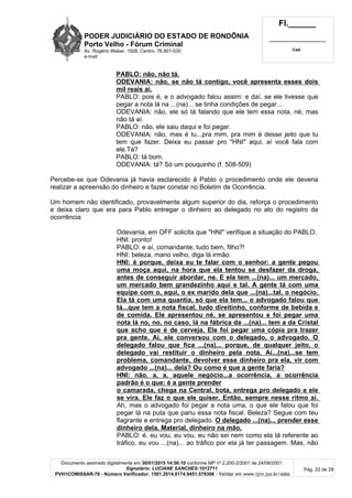 PODER JUDICIÁRIO DO ESTADO DE RONDÔNIA
Porto Velho - Fórum Criminal
Av. Rogério Weber, 1928, Centro, 76.801-030
e-mail:
Fl.______
_________________________
Cad.
Documento assinado digitalmente em 30/01/2015 14:56:10 conforme MP nº 2.200-2/2001 de 24/08/2001.
Signatário: LUCIANE SANCHES:1012711
PVH1COMISSAR-76 - Número Verificador: 1501.2014.0174.9451.579306 - Validar em www.tjro.jus.br/adoc
Pág. 22 de 28
PABLO: não, não tá.
ODEVANIA: não, se não tá contigo, você apresenta esses dois
mil reais aí.
PABLO: pois é, e o advogado falou assim: e daí, se ele tivesse que
pegar a nota lá na ...(na)... se tinha condições de pegar...
ODEVANIA: não, ele só tá falando que ele tem essa nota, né, mas
não tá aí.
PABLO: não, ele saiu daqui e foi pegar.
ODEVANIA: não, mas é tu...pra mim, pra mim é desse jeito que tu
tem que fazer. Deixa eu passar pro "HNI" aqui, aí você fala com
ele.Tá?
PABLO: tá bom.
ODEVANIA: tá? Só um pouquinho (f. 508-509)
Percebe-se que Odevania já havia esclarecido à Pablo o procedimento onde ele deveria
realizar a apreensão do dinheiro e fazer constar no Boletim de Ocorrência.
Um homem não identificado, provavelmente algum superior do dia, reforça o procedimento
e deixa claro que era para Pablo entregar o dinheiro ao delegado no ato do registro da
ocorrência:
Odevania, em OFF solicita que "HNI" verifique a situação do PABLO.
HNI: pronto!
PABLO: e aí, comandante, tudo bem, filho?!
HNI: beleza, mano velho, diga lá irmão.
HNI: é porque, deixa eu te falar com o senhor: a gente pegou
uma moça aqui, na hora que ela tentou se desfazer da droga,
antes de conseguir abordar, ne. E ela tem ...(na)... um mercado,
um mercado bem grandezinho aqui e tal. A gente tá com uma
equipe com o, aqui, o ex marido dela que ...(na)...tal, o negócio.
Ela tá com uma quantia, só que ela tem... o advogado falou que
tá...que tem a nota fiscal, tudo direitinho, conforme de bebida e
de comida. Ele apresentou né, se apresentou e foi pegar uma
nota lá no, no, no caso, lá na fábrica da ...(na)... tem a da Cristal
que acho que é de cerveja. Ele foi pegar uma cópia pra trazer
pra gente. Aí, ele conversou com o delegado, o advogado. O
delegado falou que fica ...(na)... porque, de qualquer jeito, o
delegado vai restituir o dinheiro pela nota. Aí...(na)...se tem
problema, comandante, devolver esse dinheiro pra ela, vir com
advogado ...(na)... dela? Ou como é que a gente faria?
HNI: não, a, a, aquele negócio...a ocorrência, a ocorrência
padrão é o que: é a gente prender
o camarada, chega na Central, bota, entrega pro delegado e ele
se vira. Ele faz o que ele quiser. Então, sempre nesse ritmo aí.
Ah, mas o advogado foi pegar a nota uma, o que ele falou que foi
pegar lá na puta que pariu essa nota fiscal. Beleza? Segue com teu
flagrante e entrega pro delegado. O delegado ...(na)... prender esse
dinheiro dela. Material, dinheiro na mão.
PABLO: é, eu vou, eu vou, eu não sei nem como ela tá referente ao
tráfico, eu vou ...(na)... ao tráfico por ela já ter passagem. Mas, não
 