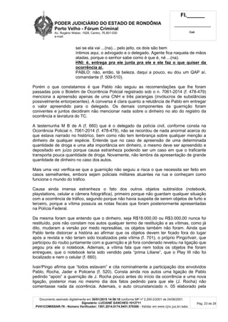 PODER JUDICIÁRIO DO ESTADO DE RONDÔNIA
Porto Velho - Fórum Criminal
Av. Rogério Weber, 1928, Centro, 76.801-030
e-mail:
Fl.______
_________________________
Cad.
Documento assinado digitalmente em 30/01/2015 14:56:10 conforme MP nº 2.200-2/2001 de 24/08/2001.
Signatário: LUCIANE SANCHES:1012711
PVH1COMISSAR-76 - Número Verificador: 1501.2014.0174.9451.579306 - Validar em www.tjro.jus.br/adoc
Pág. 23 de 28
sei se ela vai ...(na)... pelo jeito, os dois são bem
íntimos aqui, o advogado e o delegado. Agente fica naquela de mãos
atadas, porque o senhor sabe como é que é, né ...(na).
HNI: é, entrega pra ele junta pra ele e ele faz o que quiser da
ocorrência aí.
PABLO: não, então, tá beleza, daqui a pouco, eu dou um QAP aí,
comandante (f. 509-510).
Porém o que constatamos é que Pablo não seguiu as recomendações que lhe foram
passadas pois o Boletim de Ocorrência Policial registrado sob o n. 7061-2014 (f. 478-479)
menciona a apreensão apenas de uma CNH e três parangas (invólucros de substâncias
possivelmente entorpecentes). A conversa é clara quanto a relutância de Pablo em entregar
o valor apreendido para o delegado. Os demais componentes da guarnição foram
coniventes e juntos decidiram não mencionar nada sobre o dinheiro no ato do registro da
ocorrência e lavratura do TC.
A testemunha M B de A (f. 660) que é o delegado da polícia civil, conforme consta na
Ocorrência Policial n. 7061-2014 (f. 478-479), não se recordou de nada anormal acerca do
que estava narrado no histórico, bem como não tem lembrança sobre qualquer menção a
dinheiro de qualquer espécie. Entende que no caso de apreensão de uma determinada
quantidade de droga e uma alta importância em dinheiro, o mesmo deve ser apreendido e
depositado em juízo porque causa estranheza podendo ser um caso em que o traficante
transporta pouca quantidade de droga. Novamente, não lembra da apresentação de grande
quantidade de dinheiro no caso dos autos.
Mais uma vez verifica-se que a guarnição não seguiu a risca o que necessita ser feito em
casos semelhantes, embora sejam policiais militares atuantes na rua e conheçam como
funciona o mundo do tráfico.
Causa ainda imensa estranheza o fato dos outros objetos subtraídos (notebook,
playstations, celular e câmera fotográfica), primeiro porque não guardam qualquer situação
com a ocorrência de tráfico, segundo porque não havia suspeita de serem objetos de furto e
terceiro, porque a vítima possuía as notas fiscais que foram posteriormente apresentadas
na Polícia Federal.
Da mesma foram que entendo que o dinheiro, seja R$18.000,00 ou R$3.000,00 nunca foi
restituído, pois não constam nos autos qualquer termo de restituição e as vítimas, como já
dito, mudaram a versão por medo represálias, os objetos também não foram. Ainda que
Pablo tente distorcer a história ao afirmar que os objetos devem ter ficado fora do lugar
após a revista e não teriam sido localizados pela vítima (f. 701), o próprio Pingo/Ivair, que
participou do roubo juntamente com a guarnição e já fora condenado revelou na ligação que
pegou pra ele o notebook. Ademais, a vítima fala que nem todos os objetos lhe foram
entregues, que o notebook teria sido vendido pela “prima Liliane”, que o Play III não foi
localizado e nem o celular (f. 660).
Ivair/Pingo afirma que “todos estavam” e cita nominalmente a participação dos envolvidos
Pablo, Rocha, Jader e Policena (f. 520). Consta ainda nos autos uma ligação de Pablo
pedindo “apoio” a guarnição de J. Rocha pouco antes do início da ocorrência e uma nova
ligação, posterior mas no mesmo dia dos fatos pedindo para que ele (J. Rocha) não
comentasse nada da ocorrência. Ademais, o auto circunstanciado n. 05 elaborado pela
 