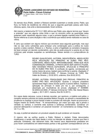PODER JUDICIÁRIO DO ESTADO DE RONDÔNIA
Porto Velho - Fórum Criminal
Av. Rogério Weber, 1928, Centro, 76.801-030
e-mail:
Fl.______
_________________________
Cad.
Documento assinado digitalmente em 30/01/2015 14:56:10 conforme MP nº 2.200-2/2001 de 24/08/2001.
Signatário: LUCIANE SANCHES:1012711
PVH1COMISSAR-76 - Número Verificador: 1501.2014.0174.9451.579306 - Validar em www.tjro.jus.br/adoc
Pág. 25 de 28
Os demais réus (Pablo, Jardem e Robson) também sustentam a versão acima. Pablo, que
ficou na frente da residência da vítima diz que a segunda guarnição passou pelo local,
ofereceu apoio, mas ante a desnecessidade, foram embora.
Até mesmo a testemunha R F G (f. 660) afirma que Pablo usou alguns termos que “davam
a entender” que era alguma coisa ilícita e que no encontro entre as guarnições estes
poderiam estar repartindo alguma coisa, e que a primeira ligação mantida entre Pablo e J.
Rocha referia-se a outra situação e não a ocorrência que estava sendo realizada na casa da
vítima.
É certo que existem sim alguns indícios que envolvem essa segunda guarnição, mas aqui
não os vejo como suficientes para embasar uma condenação para a prática do roubo
quando a estes (Jardem, Robson e J. Rocha), e ante a fragilidade os considero incapazes
de fazer emergir um decreto condenatório, pois não se pode presumir a autoria de um fato
criminoso pela simples suspeitas ou semelhanças. Nesse sentido é a jurisprudência do
TJRO:
ROUBO QUALIFICADO. AUTORIA. INSUFICIÊNCIA. ABSOLVIÇÃO
PELA APLICAÇÃO DO PRINCÍPIO IN DUBIO PRO REO.
CONFISSÃO. ABSOLVIÇÃO. IMPOSSIBILIDADE. PARA QUE HAJA
CONDENAÇÃO CRIMINAL, A PROVA DEVE SER CERTA E PLENA.
NÃO HAVENDO PROVA SUFICIENTE, APLICA-SE O PRINCÍPIO
DO IN DUBIO PRO REO. A confissão do agente, corroborada por
outros meios de prova, bastam para confirmar a autoria. (Apelação nº
1010315-91.2008.8.22.0005, 1ª Câmara Criminal do TJRO, Rel.
Valter de Oliveira. j. 23.02.2012, unânime, DJe 28.02.2012).
ROUBO. AUTORIA. FRAGILIDADE DAS PROVAS. PRINCÍPIO IN
DUBIO PRO REO. APLICAÇÃO. Quando o conjunto probatório
apresentase frágil e deixa dúvida quanto à autoria delitiva, impõese a
aplicação do princípio in dubio pro reo e, por conseguinte, a
absolvição por insuficiência de provas. (Apelação nº 0038889-
52.2005.8.22.0004, 2ª Câmara Criminal do TJRO, Rel. Daniel Ribeiro
Lagos. j. 30.11.2011, maioria, DJe 09.12.2011).
Em casos desta natureza, nunca é demais recordar, por oportuno, a matéria sub judice, o
conselho sempre judicioso do ilustre penalista Nelson Hungria, ao advertir a necessidade de
prudência no sopesar a prova trazida à baila no sumário de instrução. Assim se pronuncia o
insigne mestre do Direito Penal : "A verossimilhança, por maior que seja, não é jamais a
verdade ou certeza, e somente esta autoriza a sentença condenatória. Condenar um
possível delinqüente é condenar um possível inocente". (in Comentários ao Código Penal,
vol. V, p. 59).
Ou seja, é preferível absolver um provável culpado do quê condenar um inocente.
O mesmo não se verifica quanto a Pablo, Robson e Jardem. Estes denunciados
modificaram a versão dos fatos desde o início na intenção de afastar a autoria que lhes é
atribuída. Entretanto, não obtiveram êxito. Até mesmo seus depoimentos prestados em
juízo foram contraditórios em determinados pontos e não guardam correspondência com as
 