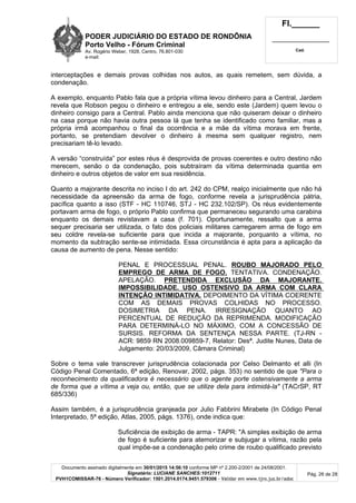 PODER JUDICIÁRIO DO ESTADO DE RONDÔNIA
Porto Velho - Fórum Criminal
Av. Rogério Weber, 1928, Centro, 76.801-030
e-mail:
Fl.______
_________________________
Cad.
Documento assinado digitalmente em 30/01/2015 14:56:10 conforme MP nº 2.200-2/2001 de 24/08/2001.
Signatário: LUCIANE SANCHES:1012711
PVH1COMISSAR-76 - Número Verificador: 1501.2014.0174.9451.579306 - Validar em www.tjro.jus.br/adoc
Pág. 26 de 28
interceptações e demais provas colhidas nos autos, as quais remetem, sem dúvida, a
condenação.
A exemplo, enquanto Pablo fala que a própria vítima levou dinheiro para a Central, Jardem
revela que Robson pegou o dinheiro e entregou a ele, sendo este (Jardem) quem levou o
dinheiro consigo para a Central. Pablo ainda menciona que não quiseram deixar o dinheiro
na casa porque não havia outra pessoa lá que tenha se identificado como familiar, mas a
própria irmã acompanhou o final da ocorrência e a mãe da vítima morava em frente,
portanto, se pretendiam devolver o dinheiro à mesma sem qualquer registro, nem
precisariam tê-lo levado.
A versão “construída” por estes réus é desprovida de provas coerentes e outro destino não
merecem, senão o da condenação, pois subtraíram da vítima determinada quantia em
dinheiro e outros objetos de valor em sua residência.
Quanto a majorante descrita no inciso I do art. 242 do CPM, realço inicialmente que não há
necessidade da apreensão da arma de fogo, conforme revela a jurisprudência pátria,
pacífica quanto a isso (STF - HC 110746, STJ - HC 232.102/SP). Os réus evidentemente
portavam arma de fogo, o próprio Pablo confirma que permaneceu segurando uma carabina
enquanto os demais revistavam a casa (f. 701). Oportunamente, ressalto que a arma
sequer precisaria ser utilizada, o fato dos policiais militares carregarem arma de fogo em
seu coldre revela-se suficiente para que incida a majorante, porquanto a vítima, no
momento da subtração sente-se intimidada. Essa circunstância é apta para a aplicação da
causa de aumento de pena. Nesse sentido:
PENAL E PROCESSUAL PENAL. ROUBO MAJORADO PELO
EMPREGO DE ARMA DE FOGO. TENTATIVA. CONDENAÇÃO.
APELAÇÃO. PRETENDIDA EXCLUSÃO DA MAJORANTE.
IMPOSSIBILIDADE. USO OSTENSIVO DA ARMA COM CLARA
INTENÇÃO INTIMIDATIVA. DEPOIMENTO DA VÍTIMA COERENTE
COM AS DEMAIS PROVAS COLHIDAS NO PROCESSO.
DOSIMETRIA DA PENA. IRRESIGNAÇÃO QUANTO AO
PERCENTUAL DE REDUÇÃO DA REPRIMENDA. MODIFICAÇÃO
PARA DETERMINÁ-LO NO MÁXIMO, COM A CONCESSÃO DE
SURSIS. REFORMA DA SENTENÇA NESSA PARTE. (TJ-RN -
ACR: 9859 RN 2008.009859-7, Relator: Desª. Judite Nunes, Data de
Julgamento: 20/03/2009, Câmara Criminal)
Sobre o tema vale transcrever jurisprudência colacionada por Celso Delmanto et alli (In
Código Penal Comentado, 6ª edição, Renovar, 2002, págs. 353) no sentido de que "Para o
reconhecimento da qualificadora é necessário que o agente porte ostensivamente a arma
de forma que a vítima a veja ou, então, que se utilize dela para intimidá-la" (TACrSP, RT
685/336)
Assim também, é a jurisprudência granjeada por Julio Fabbrini Mirabete (In Código Penal
Interpretado, 5ª edição, Atlas, 2005, págs. 1376), onde indica que:
Suficiência de exibição de arma - TAPR: "A simples exibição de arma
de fogo é suficiente para atemorizar e subjugar a vítima, razão pela
qual impõe-se a condenação pelo crime de roubo qualificado previsto
 