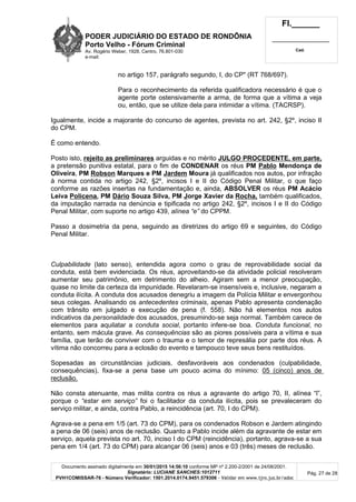 PODER JUDICIÁRIO DO ESTADO DE RONDÔNIA
Porto Velho - Fórum Criminal
Av. Rogério Weber, 1928, Centro, 76.801-030
e-mail:
Fl.______
_________________________
Cad.
Documento assinado digitalmente em 30/01/2015 14:56:10 conforme MP nº 2.200-2/2001 de 24/08/2001.
Signatário: LUCIANE SANCHES:1012711
PVH1COMISSAR-76 - Número Verificador: 1501.2014.0174.9451.579306 - Validar em www.tjro.jus.br/adoc
Pág. 27 de 28
no artigo 157, parágrafo segundo, I, do CP" (RT 768/697).
Para o reconhecimento da referida qualificadora necessário é que o
agente porte ostensivamente a arma, de forma que a vítima a veja
ou, então, que se utilize dela para intimidar a vítima. (TACRSP).
Igualmente, incide a majorante do concurso de agentes, prevista no art. 242, §2º, inciso II
do CPM.
É como entendo.
Posto isto, rejeito as preliminares arguidas e no mérito JULGO PROCEDENTE, em parte,
a pretensão punitiva estatal, para o fim de CONDENAR os réus PM Pablo Mendonça de
Oliveira, PM Robson Marques e PM Jardem Moura já qualificados nos autos, por infração
à norma contida no artigo 242, §2º, incisos I e II do Código Penal Militar, o que faço
conforme as razões insertas na fundamentação e, ainda, ABSOLVER os réus PM Acácio
Leiva Policena, PM Dário Souza Silva, PM Jorge Xavier da Rocha, também qualificados,
da imputação narrada na denúncia e tipificada no artigo 242, §2º, incisos I e II do Código
Penal Militar, com suporte no artigo 439, alínea “e” do CPPM.
Passo a dosimetria da pena, seguindo as diretrizes do artigo 69 e seguintes, do Código
Penal Militar.
Culpabilidade (lato senso), entendida agora como o grau de reprovabilidade social da
conduta, está bem evidenciada. Os réus, aproveitando-se da atividade policial resolveram
aumentar seu patrimônio, em detrimento do alheio. Agiram sem a menor preocupação,
quase no limite da certeza da impunidade. Revelaram-se insensíveis e, inclusive, negaram a
conduta ilícita. A conduta dos acusados denegriu a imagem da Polícia Militar e envergonhou
seus colegas. Analisando os antecedentes criminais, apenas Pablo apresenta condenação
com trânsito em julgado e execução de pena (f. 558). Não há elementos nos autos
indicativos da personalidade dos acusados, presumindo-se seja normal. Também carece de
elementos para aquilatar a conduta social, portanto infere-se boa. Conduta funcional, no
entanto, sem mácula grave. As consequências são as piores possíveis para a vítima e sua
família, que terão de conviver com o trauma e o temor de represália por parte dos réus. A
vítima não concorreu para a eclosão do evento e tampouco teve seus bens restituídos.
Sopesadas as circunstâncias judiciais, desfavoráveis aos condenados (culpabilidade,
consequências), fixa-se a pena base um pouco acima do mínimo: 05 (cinco) anos de
reclusão.
Não consta atenuante, mas milita contra os réus a agravante do artigo 70, II, alínea “l”,
porque o “estar em serviço” foi o facilitador da conduta ilícita, pois se prevaleceram do
serviço militar, e ainda, contra Pablo, a reincidência (art. 70, I do CPM).
Agrava-se a pena em 1/5 (art. 73 do CPM), para os condenados Robson e Jardem atingindo
a pena de 06 (seis) anos de reclusão. Quanto a Pablo incide além da agravante de estar em
serviço, aquela prevista no art. 70, inciso I do CPM (reincidência), portanto, agrava-se a sua
pena em 1/4 (art. 73 do CPM) para alcançar 06 (seis) anos e 03 (três) meses de reclusão.
 