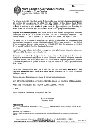 PODER JUDICIÁRIO DO ESTADO DE RONDÔNIA
Porto Velho - Fórum Criminal
Av. Rogério Weber, 1928, Centro, 76.801-030
e-mail:
Fl.______
_________________________
Cad.
Documento assinado digitalmente em 30/01/2015 14:56:10 conforme MP nº 2.200-2/2001 de 24/08/2001.
Signatário: LUCIANE SANCHES:1012711
PVH1COMISSAR-76 - Número Verificador: 1501.2014.0174.9451.579306 - Validar em www.tjro.jus.br/adoc
Pág. 28 de 28
Na terceira fase, não vislumbro causa de diminuição, mas constam duas causas especiais
de aumento de pena prevista no artigo 242, §2º, incisos I e II do Código Penal Militar,
majorando a reprimenda em 1/3, para encontrar 08 (oito) anos de reclusão para os réus
Robson e Jardem, e para Pablo 08 (oito) anos, 04 (quatro) meses de reclusão, as
quais torno em definitiva, pela ausência de outra causa que possam alterá-las.
Regime inicialmente fechado para todos os réus, com direito a progressão, conforme
orientação do STF (HC 104.174/RJ, 2ª Turma, 29/03/2011, publicação: 18/05/2011). No
mesmo sentido: STJ, HC 215765/RS, 5ª Turma, Rel. Min. Gilson Dipp, Dje 17/11/2011.
Por outro giro, o direito penal castrense não admite a substituição da pena privativa de
liberdade por restritiva de direito. A jurisprudência do STF é neste sentido: STF HC 91709,
1ª turma, relatora Carmem Lúcia, julgado em 13/03/09; STF Rec. Extraordinário n. 273.900-
6/SC, julg. 08/08/2000, Rel. Min. Sepúlveda Pertence.
Incabível a suspensão condicional da pena, porque a sanção imposta é superior a dois anos
(CPM, art. 84). Carece do elemento objetivo.
Considerando o nível de atuação dos réus que, uma vez fardados e à disposição do
combate a criminalidade, resolveram se juntar a um civil para subtrair dinheiro e pertences
da vítima, e ainda, que estão presos em razão da decretação da prisão preventiva, entendo
que deverão permanecer presos e nestas condições passarão a cumprir provisoriamente
suas penas.
Expeça-se imediatamente alvará de soltura para os réus absolvidos PM Acácio Leiva
Policena, PM Dário Souza Silva, PM Jorge Xavier da Rocha, se por outro motivo não
estiverem presos.
Expeca-se guias de execução provisória da pena em caso de recurso.
Com o trânsito em julgado o nome dos condenados deverá ser inscrito no rol dos culpados.
Anote-se e comunique-se (INI, TRE/RO, CORREGEDORIA PM, etc)
P.R.I.C.
Porto Velho-RO, sexta-feira, 30 de janeiro de 2015.
Luciane Sanches
Juíza de Direito
RECEBIMENTO
Aos ____ dias do mês de Janeiro de 2015. Eu, _________ Marlene Jacinta Dinon - Escrivã(o) Judicial, recebi
estes autos.
REGISTRO NO LIVRO DIGITAL
Certifico e dou fé que a sentença retro, mediante lançamento automático, foi registrada no livro eletrônico sob o número
3/2015.
 