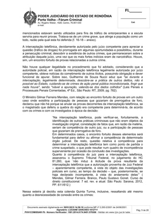 PODER JUDICIÁRIO DO ESTADO DE RONDÔNIA
Porto Velho - Fórum Criminal
Av. Rogério Weber, 1928, Centro, 76.801-030
e-mail:
Fl.______
_________________________
Cad.
Documento assinado digitalmente em 30/01/2015 14:56:10 conforme MP nº 2.200-2/2001 de 24/08/2001.
Signatário: LUCIANE SANCHES:1012711
PVH1COMISSAR-76 - Número Verificador: 1501.2014.0174.9451.579306 - Validar em www.tjro.jus.br/adoc
Pág. 5 de 28
mencionados estavam sendo utilizados para fins de tráfico de entorpecentes e a escuta
serviria para reunir provas. Tratava-se de um crime grave, que atinge a população como um
todo, razão pela qual esta foi deferida (f. 16-18 – anexo).
A interceptação telefônica, devidamente autorizada pelo juízo competente para apreciar a
questão (tráfico de drogas) foi prorrogada em algumas oportunidades e possibilitou, durante
a persecução criminal, descobrir a existência de outros crimes, que permaneceram sobre a
atribuição daquele juízo, uma vez que os mais fortes indícios eram de narcotráfico. Houve,
sim, um encontro fortuito de provas relacionadas a outros crime.
Não houve qualquer ilegalidade no procedimento que foi adotado, considerando que a
autoridade policial, em razão da interceptação telefônica legalmente autorizada por juízo
competente, obteve notícias do cometimento de outros ilícitos, possuindo obrigação e dever
funcional de apurar. Sobre isso, Guilherme de Souza Nucci aduz que "se durante a
interceptação, legalmente determinada, descobre-se a prática de outros delitos, não é
possível ao Estado, cuidando-se de crimes de ação penal pública incondicionada, fingir que
nada houve", sendo "viável a apuração, valendo-se dos dados colhidos" (Leis Penais e
Processuais Penais Comentadas, 4ª Ed., São Paulo: RT, 2009, pg. 762).
O Ministro Gilmar Ferreira Mendes, com relação ao encontro fortuito de provas em um outro
caso onde existitria a participação de pessoas que gozariam de prerrogativa de foro,
declarou que não há porque se anular as provas decorrentes da interceptação telefônica, se
o magistrado que deferiu a quebra do sigilo era competente para determiná-la, de acordo
com os crimes e com os investigados à época da decisão:
“Na interceptação telefônica, pode verificar-se, fortuitamente, a
identificação de outras práticas criminosas que não eram objetos da
investigação original, constatação de fatos que, em razão da matéria,
seriam de competência de outro juiz, ou a participação de pessoas
que gozariam de prerrogativa de foro.
Em determinados casos, o encontro fortuito desses elementos será
fundamental para definir ou afirmar a competência de determinado
órgão judicial. De resto, questão relativa á competência para
determinar a interceptação telefônica tem como ponto de partida o
crime suspeitado, o que pode resultar num quadro de incompetência
superveniente por ocasião da conclusão das investigações.
Quanto à competência do juiz para a interceptação telefônica,
asseverou o Supremo Tribunal Federal, no julgamento do HC
81.260, que ‘não induz à ilicitude da prova resultante da
interceptação telefônica que a autorização provenha de Juiz Federal
– aparentemente competente, à vista do objeto das investigações
policiais em curso, ao tempo da decisão – que, posteriormente, se
haja declarado incompetente, à vista do andamento delas’” (
Mendes, Gilmar Ferreira. Branco, Paulo Gustavo Gonet. Curso de
direito constitucional. 7 ed. rev. e atual. São Paulo: Saraiva, 2012,
PP. 611/612.)
Nessa esteira já decidiu esta colenda Quinta Turma, inclusive, ressaltando até mesmo
quanto a desnecessidade de conexão entre os crimes:
 