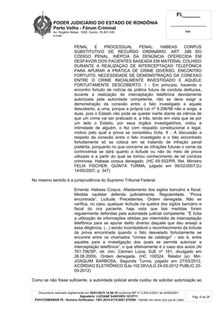PODER JUDICIÁRIO DO ESTADO DE RONDÔNIA
Porto Velho - Fórum Criminal
Av. Rogério Weber, 1928, Centro, 76.801-030
e-mail:
Fl.______
_________________________
Cad.
Documento assinado digitalmente em 30/01/2015 14:56:10 conforme MP nº 2.200-2/2001 de 24/08/2001.
Signatário: LUCIANE SANCHES:1012711
PVH1COMISSAR-76 - Número Verificador: 1501.2014.0174.9451.579306 - Validar em www.tjro.jus.br/adoc
Pág. 6 de 28
PENAL E PROCESSUAL PENAL. HABEAS CORPUS
SUBSTITUTIVO DE RECURSO ORDINÁRIO. ART. 288 DO
CÓDIGO PENAL. INÉPCIA DA DENÚNCIA OFERECIDA EM
DESFAVOR DOS PACIENTES BASEADA EM MATERIAL COLHIDO
DURANTE A REALIZAÇAO DE INTERCEPTAÇAO TELEFÔNICA
PARA APURAR A PRÁTICA DE CRIME DIVERSO. ENCONTRO
FORTUITO. NECESSIDADE DE DEMONSTRAÇAO DA CONEXAO
ENTRE O CRIME INICIALMENTE INVESTIGADO E AQUELE
FORTUITAMENTE DESCOBERTO. I - Em princípio, havendo o
encontro fortuito de notícia da prática futura de conduta delituosa,
durante a realização de interceptação telefônica devidamente
autorizada pela autoridade competente, não se deve exigir a
demonstração da conexão entre o fato investigado e aquele
descoberto, a uma, porque a própria Lei nº 9.296/96 não a exige, a
duas, pois o Estado não pode se quedar inerte diante da ciência de
que um crime vai ser praticado e, a três, tendo em vista que se por
um lado o Estado, por seus órgãos investigatórios, violou a
intimidade de alguém, o fez com respaldo constitucional e legal,
motivo pelo qual a prova se consolidou lícita. II - A discussão a
respeito da conexão entre o fato investigado e o fato encontrado
fortuitamente só se coloca em se tratando de infração penal
pretérita, porquanto no que concerne as infrações futuras o cerne da
controvérsia se dará quanto a licitude ou não do meio de prova
utilizado e a partir do qual se tomou conhecimento de tal conduta
criminosa. Habeas corpus denegado. (HC 69.552/PR, Rel. Ministro
FELIX FISCHER, QUINTA TURMA, julgado em 06/02/2007,DJ
14/05/2007, p. 347)
No mesmo sentido é a jurisprudência do Supremo Tribunal Federal:
Ementa: Habeas Corpus. Afastamento dos sigilos bancário e fiscal.
Medida cautelar deferida judicialmente. Regularidade. “Prova
encontrada”. Licitude. Precedentes. Ordem denegada. Não se
verifica, no caso, qualquer ilicitude na quebra dos sigilos bancário e
fiscal do ora paciente, haja vista que tais medidas foram
regularmente deferidas pela autoridade judicial competente. “É lícita
a utilização de informações obtidas por intermédio de interceptação
telefônica para se apurar delito diverso daquele que deu ensejo a
essa diligência, (...) sendo incontestável o reconhecimento da licitude
da prova encontrada quando o fato desvelado fortuitamente se
encontre entre os chamados "crimes de catálogo" - isto é, entre
aqueles para a investigação dos quais se permite autorizar a
interceptação telefônica”, o que efetivamente é o caso dos autos (AI
761.706/SP, rel. min. Cármen Lúcia, DJE nº 161, divulgado em
26.08.2009). Ordem denegada. (HC 100524, Relator (a): Min.
JOAQUIM BARBOSA, Segunda Turma, julgado em 27/03/2012,
ACÓRDAO ELETRÔNICO DJe-102 DIVULG 24-05-2012 PUBLIC 25-
05-2012)
Como se não fosse suficiente, a autoridade policial ainda cuidou de solicitar autorização ao
 