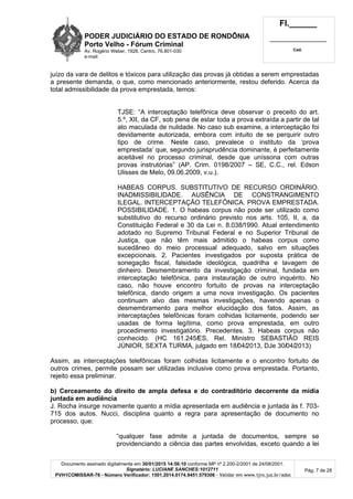 PODER JUDICIÁRIO DO ESTADO DE RONDÔNIA
Porto Velho - Fórum Criminal
Av. Rogério Weber, 1928, Centro, 76.801-030
e-mail:
Fl.______
_________________________
Cad.
Documento assinado digitalmente em 30/01/2015 14:56:10 conforme MP nº 2.200-2/2001 de 24/08/2001.
Signatário: LUCIANE SANCHES:1012711
PVH1COMISSAR-76 - Número Verificador: 1501.2014.0174.9451.579306 - Validar em www.tjro.jus.br/adoc
Pág. 7 de 28
juízo da vara de delitos e tóxicos para utilização das provas já obtidas a serem emprestadas
a presente demanda, o que, como mencionado anteriormente, restou deferido. Acerca da
total admissibilidade da prova emprestada, temos:
TJSE: “A interceptação telefônica deve observar o preceito do art.
5.º, XII, da CF, sob pena de estar toda a prova extraída a partir de tal
ato maculada de nulidade. No caso sub examine, a interceptação foi
devidamente autorizada, embora com intuito de se perquirir outro
tipo de crime. Neste caso, prevalece o instituto da ‘prova
emprestada’ que, segundo jurisprudência dominante, é perfeitamente
aceitável no processo criminal, desde que uníssona com outras
provas instrutórias” (AP. Crim. 0198/2007 – SE, C.C., rel. Edson
Ulisses de Melo, 09.06.2009, v.u.).
HABEAS CORPUS. SUBSTITUTIVO DE RECURSO ORDINÁRIO.
INADMISSIBILIDADE. AUSÊNCIA DE CONSTRANGIMENTO
ILEGAL. INTERCEPTAÇÃO TELEFÔNICA. PROVA EMPRESTADA.
POSSIBILIDADE. 1. O habeas corpus não pode ser utilizado como
substitutivo do recurso ordinário previsto nos arts. 105, II, a, da
Constituição Federal e 30 da Lei n. 8.038/1990. Atual entendimento
adotado no Supremo Tribunal Federal e no Superior Tribunal de
Justiça, que não têm mais admitido o habeas corpus como
sucedâneo do meio processual adequado, salvo em situações
excepcionais. 2. Pacientes investigados por suposta prática de
sonegação fiscal, falsidade ideológica, quadrilha e lavagem de
dinheiro. Desmembramento da investigação criminal, fundada em
interceptação telefônica, para instauração de outro inquérito. No
caso, não houve encontro fortuito de provas na interceptação
telefônica, dando origem a uma nova investigação. Os pacientes
continuam alvo das mesmas investigações, havendo apenas o
desmembramento para melhor elucidação dos fatos. Assim, as
interceptações telefônicas foram colhidas licitamente, podendo ser
usadas de forma legítima, como prova emprestada, em outro
procedimento investigatório. Precedentes. 3. Habeas corpus não
conhecido. (HC 161.245/ES, Rel. Ministro SEBASTIÃO REIS
JÚNIOR, SEXTA TURMA, julgado em 18/04/2013, DJe 30/04/2013)
Assim, as interceptações telefônicas foram colhidas licitamente e o encontro fortuito de
outros crimes, permite possam ser utilizadas inclusive como prova emprestada. Portanto,
rejeito essa preliminar.
b) Cerceamento do direito de ampla defesa e do contraditório decorrente da mídia
juntada em audiência
J. Rocha insurge novamente quanto a mídia apresentada em audiência e juntada às f. 703-
715 dos autos. Nucci, disciplina quanto a regra para apresentação de documento no
processo, que:
“qualquer fase admite a juntada de documentos, sempre se
providenciando a ciência das partes envolvidas, exceto quando a lei
 