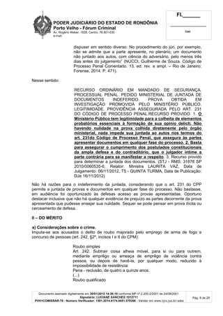 PODER JUDICIÁRIO DO ESTADO DE RONDÔNIA
Porto Velho - Fórum Criminal
Av. Rogério Weber, 1928, Centro, 76.801-030
e-mail:
Fl.______
_________________________
Cad.
Documento assinado digitalmente em 30/01/2015 14:56:10 conforme MP nº 2.200-2/2001 de 24/08/2001.
Signatário: LUCIANE SANCHES:1012711
PVH1COMISSAR-76 - Número Verificador: 1501.2014.0174.9451.579306 - Validar em www.tjro.jus.br/adoc
Pág. 8 de 28
dispuser em sentido diverso. No procedimento do júri, por exemplo,
não se admite que a parte apresente, no plenário, um documento
não juntado aos autos, com ciência do adversário, pelo menos três
dias antes do julgamento” (NUCCI, Guilherme de Souza. Código de
Processo Penal Comentado. 13. ed. rev. e ampl. – Rio de Janeiro:
Forense, 2014. P. 471).
Nesse sentido:
RECURSO ORDINÁRIO EM MANDADO DE SEGURANÇA.
PROCESSUAL PENAL. PEDIDO MINISTERIAL DE JUNTADA DE
DOCUMENTOS INDEFERIDO. PROVA OBTIDA EM
INVESTIGAÇÃO PROMOVIDA PELO MINISTÉRIO PÚBLICO.
LEGITIMIDADE. PROVIDÊNCIA ASSEGURADA PELO ART. 231
DO CÓDIGO DE PROCESSO PENAL.RECURSO PROVIDO. 1. O
Ministério Público tem legitimidade para a colheita de elementos
probatórios essenciais à formação de sua opinio delicti. Não
havendo nulidade na prova colhida diretamente pelo órgão
ministerial, nada impede sua juntada ao autos nos termos do
art. 231do Código de Processo Penal, que assegura às partes
apresentar documentos em qualquer fase do processo. 2. Basta
para assegurar o cumprimento dos postulados constitucionais
da ampla defesa e do contraditório, que o julgador intime a
parte contrária para se manifestar a respeito. 3. Recurso provido
para determinar a juntada dos documentos. (STJ - RMS: 31878 SP
2010/0060535-6, Relator: Ministra LAURITA VAZ, Data de
Julgamento: 06/11/2012, T5 - QUINTA TURMA, Data de Publicação:
DJe 16/11/2012)
Não há razões para o indeferimento da juntada, considerando que o art. 231 do CPP
permite a juntada de provas e documentos em qualquer fase do processo. Não bastasse,
em audiência foi oportunizado às defesas acesso as provas apresentadas. Oportuno
destacar inclusive que não há qualquer evidência de prejuízo as partes decorrente da prova
apresentada que pudesse ensejar sua nulidade. Sequer se pode pensar em prova ilícita ou
cerceamento de defesa.
II – DO MÉRITO
a) Considerações sobre o crime.
Imputa-se aos acusados o delito de roubo majorado pelo emprego de arma de fogo e
concurso de pessoas (art. 242, §2º, incisos I e II do CPM):
Roubo simples
Art. 242. Subtrair coisa alheia móvel, para si ou para outrem,
mediante emprêgo ou ameaça de emprêgo de violência contra
pessoa, ou depois de havê-la, por qualquer modo, reduzido à
impossibilidade de resistência:
Pena - reclusão, de quatro a quinze anos.
(...)
Roubo qualificado
 