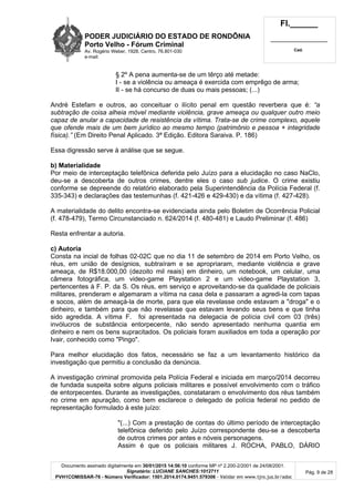 PODER JUDICIÁRIO DO ESTADO DE RONDÔNIA
Porto Velho - Fórum Criminal
Av. Rogério Weber, 1928, Centro, 76.801-030
e-mail:
Fl.______
_________________________
Cad.
Documento assinado digitalmente em 30/01/2015 14:56:10 conforme MP nº 2.200-2/2001 de 24/08/2001.
Signatário: LUCIANE SANCHES:1012711
PVH1COMISSAR-76 - Número Verificador: 1501.2014.0174.9451.579306 - Validar em www.tjro.jus.br/adoc
Pág. 9 de 28
§ 2º A pena aumenta-se de um têrço até metade:
I - se a violência ou ameaça é exercida com emprêgo de arma;
II - se há concurso de duas ou mais pessoas; (...)
André Estefam e outros, ao conceituar o ilícito penal em questão reverbera que é: “a
subtração de coisa alheia móvel mediante violência, grave ameaça ou qualquer outro meio
capaz de anular a capacidade de resistência da vítima. Trata-se de crime complexo, aquele
que ofende mais de um bem jurídico ao mesmo tempo (patrimônio e pessoa + integridade
física).” (Em Direito Penal Aplicado. 3ª Edição. Editora Saraiva. P. 186)
Essa digressão serve à análise que se segue.
b) Materialidade
Por meio de interceptação telefônica deferida pelo Juízo para a elucidação no caso NaClo,
deu-se a descoberta de outros crimes, dentre eles o caso sub judice. O crime existiu
conforme se depreende do relatório elaborado pela Superintendência da Polícia Federal (f.
335-343) e declarações das testemunhas (f. 421-426 e 429-430) e da vítima (f. 427-428).
A materialidade do delito encontra-se evidenciada ainda pelo Boletim de Ocorrência Policial
(f. 478-479), Termo Circunstanciado n. 624/2014 (f. 480-481) e Laudo Preliminar (f. 486)
Resta enfrentar a autoria.
c) Autoria
Consta na incial de folhas 02-02C que no dia 11 de setembro de 2014 em Porto Velho, os
réus, em união de desígnios, subtraíram e se apropriaram, mediante violência e grave
ameaça, de R$18.000,00 (dezoito mil reais) em dinheiro, um notebook, um celular, uma
câmera fotográfica, um video-game Playstation 2 e um video-game Playstation 3,
pertencentes à F. P. da S. Os réus, em serviço e aproveitando-se da qualidade de policiais
militares, prenderam e algemaram a vítima na casa dela e passaram a agredi-la com tapas
e socos, além de ameaçá-la de morte, para que ela revelasse onde estavam a "droga" e o
dinheiro, e também para que não revelasse que estavam levando seus bens e que tinha
sido agredida. A vítima F. foi apresentada na delegacia de polícia civil com 03 (três)
invólucros de substância entorpecente, não sendo apresentado nenhuma quantia em
dinheiro e nem os bens supracitados. Os policiais foram auxiliados em toda a operação por
Ivair, conhecido como "Pingo".
Para melhor elucidação dos fatos, necessário se faz a um levantamento histórico da
investigação que permitiu a conclusão da denúncia.
A investigação criminal promovida pela Polícia Federal e iniciada em março/2014 decorreu
de fundada suspeita sobre alguns policiais militares e possível envolvimento com o tráfico
de entorpecentes. Durante as investigações, constataram o envolvimento dos réus também
no crime em apuração, como bem esclarece o delegado de polícia federal no pedido de
representação formulado à este juízo:
"(...) Com a prestação de contas do último período de interceptação
telefônica deferido pelo Juízo correspondente deu-se a descoberta
de outros crimes por antes e nóveis personagens.
Assim é que os policiais militares J. ROCHA, PABLO, DÁRIO
 