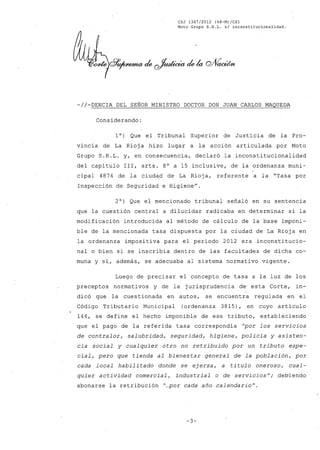 CSJ 1367/2012 (48-M)/CS1
Moto Grupo S.R.L. s/ inconstitucionalidad.
-//~DENCIA DEL SEÑOR MINISTRO DOCTOR DON JUAN CARLOS MAQUEDA
Considerando:
10) Que el Tribunal Superior de Justicia de la Pro-
vincia de La Rioj a hizo lugar a la acción articulada por Moto
Grupo S.R.L. y, en consecuencia, declaró la inconstitucionalidad
del capítulo 111, arts. 8° a 15 inclusive, de la ordenanza muni-
cipal 4874 de la ciudéld de La Rioja, referente a la "Tasa por
Inspección de Seguridad e Higiene".
2°) Que el mencionado tribunal señaló en su sentencia
que la cuestión central a dilucidar radicaba en determinar si la
modificación introducida al método de cálculo de la base imponi-
ble de la mencionada tasa dispuesta por la ciudad de La Rioja en
la ordenanza impositiva para el período 2012 era inconstitucio-
nal o bien si se inscribía dentro de las facultades de dicha 'co-
muna y sí, además, se adecuaba al sistema normativo vigente.
Luego de precisar el concepto de tasa a la luz de los
preceptos normativos y de la jurisprudencia de. esta Corte, in-
dicó que la cuestionada en autos, se encuentra regulada en el
Código Tributario Municipal (ordenanza 3815), en cuyo artículo
144, se define el hecho imponible de ese tributo, estableciendo
que el pago de la referida tasa correspondía "por los servicios
de contralor, salubridad, seguridad, higiene, policía y asisten-
cia social y cualquier otro no retribuido por un tributo espe-
cial, pero que tienda al bienestar general de la población, por
cada local habilitado donde se ejerza, a titulo oneroso, cual-
quier actividad comercial, industrial o de servicios"; debiendo
abonarse la retribución "...por cada año calendario".
-3-
 
