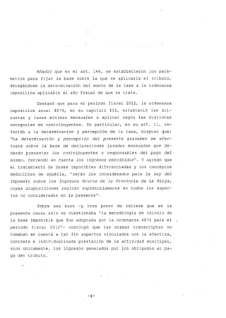 Añadió que en el arto 146, se establecieron los pará-
metros para fijar la base sobre la que se aplicaría el tributo,
delegándose la determinación del monto de la tasa a la ordenanza
imposi tiva. aplicable al año fiscal de que se trate.
Destacó que para el período fiscal 2012, la ordenanza
impositiva anual 4874, en su capítulo 111, estableció las alí-
cuotas y tasas mínimas mensuales a aplicar según las distintas
categorías de contribuyentes. En particular, en su arto 11, re-
ferido a la determinación y percepción de la tasa, dispuso que:
"La determinación y percepción del presente gravamen se efec-
tuará .sobre la base de declaraciones juradas mensuales que de-
berán presentar los contribuyentes o responsables del pago del
mismo, teniend¿ en cuenta los ingresos percibidosu
. Y agregó que
el tratamiento de bases imponibles diferenciadas y los conceptos
deducibles de aquélla, "serán los considerados para la Ley del
Impuesto sobre los Ingresos Brutos de 'la Provincia de La Rioja,
cuyas disposiqiones regirán supletoriamente en todos los aspec-
tos no considerados en la presente".
Sobre esa base -y tras poner de relieve que en la
presente causa sólo se cuestionaba "la metodología de cálculo de
¡a base imponible que fue adoptada por la ordenanza 4874 para el
período fiscal 2012u
- concluyó que las normas transcriptas no
tomaban en cuenta a tal fin aspectos vinculados con la efectiva,
concreta e individualizada prestación de la actividad municipal,
sino únicamente, los ingresos generados por los obligados al pa-
go del tributo.
-4-
 