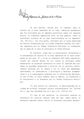 CSJ 1367/2012 (48-M)/CS1
Moto Grupo S.R.L. s/ inconstitucionalidad.
En ese sentido, afirmó que, al tomarse, para el
cálculo de la base imponible de la tasa, idénticos parámetros
que los utilizados por el impuesto provincial sobre los ingresos
brutos, la ordenanza imposi tiva 4874, en ese aspecto, "mutó la
naturaleza jurídica de la tasa convirtiéndola en un impuesto"
(fs. 104 vta.). Por otra parte, consideró que la nueva modalidad
de cálculo establecida por la citada ordenanza excedía los lími-
tes impuestos por el Código Tributario Municipal al establecer
que el pago de la tasa se realizaría en forma mensual.
En síntesis, juzgó que la modificación introducida a
la metodología de cálculo de la base imponible de la tasa consa-
grada en los arts. 8° a 15 de la ordenanza 4874 había desnatura-
lizado los límites dentro de los cuales el municipio podía
desenvolver su potestad tributaria en tanto el quantum del gra-
vamenno guardaba proporción o relación con el servicio efecti-
vamente prestado por la comuna y con el costo que demandaba,
oponiéndose, en consecuencia, a principios y derechos fundamen-
tales y a lo expresamente regulado por la Constitución Nacional,
la ley 23.548, el Pacto Federal para el Empleo, la Producción y
el Crecimiento y lo dispuesto por el Código Tributario Munici-
pal.
3°) Que contra tal sentencia, la Municipalidad de la
ciudad de La Rioja interpuso recurso extraordinario (fs. 122/140
vta.), que fue concedido por el a quo a fs. 155/161 vta.
4O) Que en sus agravios, la recurrente plantea la
existencia de cuestión federal toda vez que, según aduce, la
sentencia apelada atenta contra la autonomía municipal garanti-
-5-
 