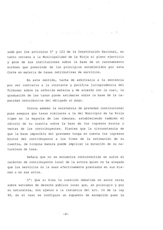 zada por los artículos 5° y 123 de la Constitución Nacional, en
tanto cercena a la Municipalidad de La Rioja el pleno ejercicio
y goce de sus instituciones sobre la base de un razonamiento
erróneo que prescinde de los principios establecidos por esta
Corte en materia de tasas retributivas de servicios.
En este sentido, tacha de arbitraria a la sentencia
por ser contraria a la constante y pacífica jurisprudencia del
Tribunal sobre la referida materia y de acuerdo con la cual, la
graduación de las tasas puede estimarse sobre la base de la ca-
pacidad contributiva del obligado al pago.
Invoca además la existencia de gravedad institucional
pues asegura que tasas similares a la del Municipio de La Rioja
rigen en la mayoría de las comunas, estableciendo también el
cálculo de su cuantía sobre la base de los ingresos brutos o
ventas de los contribuyentes. Plantea que la circunstancia de
que la base imponible del gravamen tenga en cuenta los ingresos
brutos del contribuyente a los fines de la estimación de su
cuantía, de ninguna manera puede implicar la mutación de su na-
turaleza de tasa.
Señala que no se encuentra controvertido en autos el
carácter de contribuyente local de la actora quien no ha alegado
que los servicios no le sean efectivamente prestados en sus bie-
nes o en sus actos.
5°) Que Bi bien la cuestión debatida en autos versa
sobre extremos de derecho público local que, en principio y por
su naturaleza, son ajenos a la instancia del arto 14 de la ley
48, en el caso se configura un supuesto de excepción pues la
-6-
 