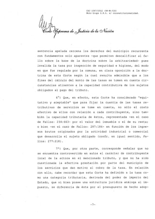CSJ 1367/2012 (48-M)/CS1
Moto Grupo S.R.L. s/ inconstitucionalidad.
sentencia apelada cercena los derechos del municipio recurrente
con fundamentos solo aparentes -que permiten descalificar al fa-
llo sobre la base de la doctrina sobre la arbi trariedad- pues
.invalida la tasa por inspección de seguridad e higiene, del modo
en que fue regulada por la comuna, en clara oposición a la doc-
trina de esta Corte según la cual resulta admisible que a los
fines del cálculo del monto de las tasas se tomen en cuenta cir-
cunstancias atinentes a la capacidad contributiva de los sujetos
obligados al pago del tributo.
6°) Que, en efecto, esta Corte ha considerado "equi-
tativo y aceptable" que para fijar la cuantia de las tasas re-
tributivas de servicios se tome en cuenta, no sólo el costo
efectivo de ellos con relación a cada contribuyente, sino tam-
bién la capacidad tributaria de éstos, representada -en el caso
de Fallos: 234:663- por el valor del inmueble o el de su renta;
o bien -en el caso de Fallos: 287:184- en función de los ingre-
sos brutos originados por la actividad industrial o comercial
que desarrolla el sujeto obligado (confr. en igual sentido, Fa-
llos: 277:218)
7O) Que, por otra parte, corresponde señalar que no
se encuentra controvertido en autos el carácter de contribuyente
local de la actora en el mencionado tributo, y que no ha sido
cuestionada la efectiva prestación por parte del municipio de
los servicios que dan moti va al cobro de la tasa. En relación
con ello, cabe recordar que esta Corte ha definido a la tasa co-
mo una categoria tributaria, derivada del poder de imperio del
Estado, que si bien posee una estructura juridica análoga al im-
puesto, se diferencia de éste por el presupuesto de hecho adop-
-7-
 