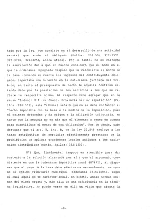tado por la ley, que consiste en el desarrollo de una actividad
estatal que atañe al obligado (Fallos: 251:50; 312:1575;
323:3770; 326:4251, entre otros). Por lo tanto, no es correcta
la aseveración del a quo en cuanto consideró que el modo en el
que la ordenanza impugnada dispuso que se calcularía el monto de
la tasa -tomando en cuenta los ingresos del contribuyente obli-
gado- importaba una mutación en la naturaleza jurídica del tri-
buto, en tanto el presupuesto de hecho de aquélla continuó es-
tando dado por la prestación de los servicios a los que se re-
fiere la respectiva norma. Al respecto cabe agregar que en la
causa "Indunor S.A. c/ Chaco, Provincia del s/ repetición" (Fa-
llos: 286:301), este Tribunal señaló que no se debe confundir el
"hecho imponible con la base o la medida de la imposición, pues
el primero determina y da origen a la obligación tributaria, en
tanto que la segunda no es más que el elemento a tener en cuenta
para cuantificar el monto de esa obligación". Por lo demás, cabe
destacar que el arto 9, inc. b, de la ley 23.548 excluye a las
tasas retributivas de servicios efectivamente prestados de la
prohibición de aplicar gravámenes locales análogos a los nacio-
nales distribuidos (confr. Fallos: 332:1503).
8O) Que, finalmente, tampoco es atendible para dar
sustento a la solución alcanzada por el a quo el argumento con-
sistente en que la ordenanza impositiva anual 4874/11, al dispo-
ner que el pago de la tasa debe efectuarse mensualmente, se opo-
ne al Código Tributario Municipal (ordenanza 3815/2005), según
el cual aquél es de carácter anual. En efecto, ambas normas ema-
nan del mismo órgano y, más allá de una deficiencia en la técni-
ca legislativa, no puede verse en ello un vicio que afecte la
-8-
 