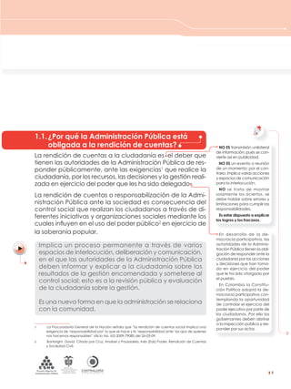 CONTRALORÍAG E N E R A L D E L A R E P Ú B L I C A
C O L O M B I A
Departamento Administrativo
de la función Pública
República de Colombia
9
NO ES transmisión unilateral
de información, pues se con-
vierte así en publicidad.
NO ES un evento o reunión
de un momento; por el con-
trario, implica varias acciones
y espacios de comunicación
para la interlocución.
NO se trata de mostrar
solamente los aciertos, se
debe hablar sobre errores y
limitaciones para cumplir las
responsabilidades.
Es estar dispuesto a explicar
los logros y los fracasos.
En desarrollo de la de-
mocracia participativa, las
autoridades de la Adminis-
tración Pública tienen la obli-
gación de responder ante la
ciudadanía por las acciones
y decisiones que han toma-
do en ejercicio del poder
que le ha sido otorgado por
el pueblo.
En Colombia la Constitu-
ción Política adoptó la de-
mocracia participativa con-
templando la oportunidad
de controlar el ejercicio del
poder ejecutivo por parte de
los ciudadanos. Por ello los
gobernantes deben abrirse
a la inspección pública y res-
ponder por sus actos .
La rendición de cuentas a la ciudadanía es el deber que
tienen las autoridades de la Administración Pública de res-
ponder públicamente, ante las exigencias1
que realice la
ciudadanía, por los recursos, las decisiones y la gestión reali-
zada en ejercicio del poder que les ha sido delegado .
La rendición de cuentas o responsabilización de la Admi-
nistración Pública ante la sociedad es consecuencia del
control social que realizan los ciudadanos a través de di-
ferentes iniciativas y organizaciones sociales mediante los
cuales inﬂuyen en el uso del poder público2
en ejercicio de
la soberanía popular.
Implica un proceso permanente a través de varios
espacios de interlocución, deliberación y comunicación,
en el que las autoridades de la Administración Pública
deben informar y explicar a la ciudadanía sobre los
resultados de la gestión encomendada y someterse al
control social; esto es a la revisión pública y evaluación
de la ciudadanía sobre la gestión.
Es una nueva forma en que la administración se relaciona
con la comunidad.
1 La Procuraduría General de la Nación señala que “la rendición de cuentas social implica una
exigencia de ‘responsabilidad por’ lo que se hace y la ‘responsabilidad ante’ los ojos de quienes
nos hacemos responsables” oﬁcio No. IUS-2009-79085 del 26-03-09.
2 Bonbright, David. Citado por Cruz, Anabel y Pousadela, Inés (Eds) Poder, Rendición de Cuentas
y Sociedad Civil.
1.1.¿Por qué la Administración Pública está
obligada a la rendición de cuentas?
1. ¿Qué es la rendición de
cuentas a la ciudadanía?
 