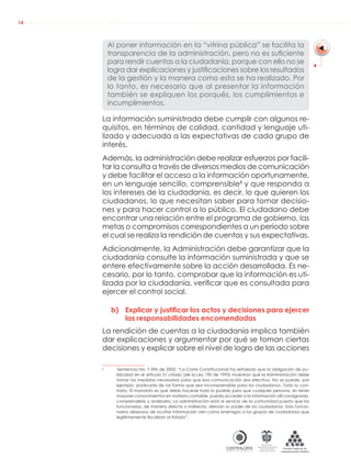 AUDIENCIAS PÚBLICAS EN LA RUTA DE LA RENDICIÓN DE CUENTAS A LA CIUDADANÍA
CONTRALORÍAG E N E R A L D E L A R E P Ú B L I C A
C O L O M B I A
Departamento Administrativo
de la función Pública
República de Colombia
14
Al poner información en la “vitrina pública” se facilita la
transparencia de la administración, pero no es suﬁciente
para rendir cuentas a la ciudadanía, porque con ello no se
logra dar explicaciones y justiﬁcaciones sobre los resultados
de la gestión y la manera como esta se ha realizado. Por
lo tanto, es necesario que al presentar la información
también se expliquen los porqués, los cumplimientos e
incumplimientos.
La información suministrada debe cumplir con algunos re-
quisitos, en términos de calidad, cantidad y lenguaje uti-
lizado y adecuada a las expectativas de cada grupo de
interés.
Además, la administración debe realizar esfuerzos por facili-
tar la consulta a través de diversos medios de comunicación
y debe facilitar el acceso a la información oportunamente,
en un lenguaje sencillo, comprensible8
y que responda a
los intereses de la ciudadanía, es decir, lo que quieren los
ciudadanos, lo que necesitan saber para tomar decisio-
nes y para hacer control a lo público. El ciudadano debe
encontrar una relación entre el programa de gobierno, las
metas o compromisos correspondientes a un periodo sobre
el cual se realiza la rendición de cuentas y sus expectativas.
Adicionalmente, la Administración debe garantizar que la
ciudadanía consulte la información suministrada y que se
entere efectivamente sobre la acción desarrollada. Es ne-
cesario, por lo tanto, comprobar que la información es uti-
lizada por la ciudadanía, veriﬁcar que es consultada para
ejercer el control social.
b) Explicar y justificar los actos y decisiones para ejercer
las responsabilidades encomendadas
La rendición de cuentas a la ciudadanía implica también
dar explicaciones y argumentar por qué se toman ciertas
decisiones y explicar sobre el nivel de logro de las acciones
8
Sentencia No. T-596 de 2002. “La Corte Constitucional ha señalado que la obligación de pu-
blicidad en el artículo 51 citado (de la Ley 190 de 1995) muestran que la Administración debe
tomar las medidas necesarias para que esa comunicación sea efectiva. No se puede, por
ejemplo, publicarla de tal forma que sea incomprensible para los ciudadanos. Todo lo con-
trario. El mandato es que debe hacerse todo lo posible para que cualquier persona, sin tener
mayores conocimientos en materia contable, pueda acceder a la información allí consignada,
comprenderla y analizarla. La administración está al servicio de la comunidad puesto que los
funcionarios, de manera directa o indirecta, derivan su poder de los ciudadanos. Solo funcio-
narios deseosos de ocultar información ven como enemigos a los grupos de ciudadanos que
legítimamente ﬁscalizan al Estado”.
 