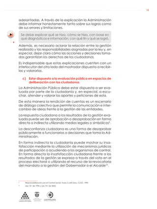 DE LA ADMINISTRACIÓN PÚBLICA NACIONAL
CONTRALORÍAG E N E R A L D E L A R E P Ú B L I C A
C O L O M B I A
Departamento Administrativo
de la función Pública
República de Colombia
15
adelantadas. A través de la explicación la Administración
debe informar honestamente tanto sobre sus logros como
de sus errores y limitaciones.
Se debe explicar qué se hizo, cómo se hizo, con base en
qué diagnósticos e información, con qué ﬁn y qué se logró.
Además, es necesario aclarar la relación entre la gestión
realizada y las responsabilidades asignadas por la ley y, en
especial, dejar claro cómo las acciones y decisiones toma-
das garantizan los derechos de los ciudadanos.
Es indispensable que estas explicaciones cuenten con un
interlocutor del otro lado del mostrador dispuesto a recibir-
las y valorarlas.
c) Estar dispuesto a la evaluación pública en espacios de
deliberación con los ciudadanos
La Administración Pública debe estar dispuesta a ser eva-
luada por parte de la ciudadanía y, en especial, a escu-
char, atender y valorar los aportes y peticiones de esta.
De esta manera la rendición de cuentas es un escenario
de diálogo colectivo que permite la comunicación e inter-
cambio de ideas frente a la gestión de las entidades.
La respuesta ciudadana a los resultados de la gestión eva-
luada puede ser de aprobación o desaprobación en forma
directa o indirecta utilizando medios legales o simbólicos9
.
La desconﬁanza ciudadana es una forma de desaprobar
públicamente a funcionarios o decisiones que toma la Ad-
ministración.
En forma indirecta la ciudadanía puede mostrar su insa-
tisfacción mediante la utilización de mecanismos jurídicos
de participación o acudiendo a los organismos de control.
En forma directa la insatisfacción ciudadana frente a los
resultados de la gestión se expresa a través del voto en el
proceso electoral o utilizando el recurso de la revocatoria
del mandato a la gestión del Gobernador o el Alcalde10
.
9
Responsabilización por el Control Social. Nuria Cunill Grau. CLAD. 1999.
10
Ley 131 de 1994 y Ley 741 de 2002.
 