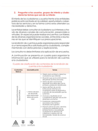 DE LA ADMINISTRACIÓN PÚBLICA NACIONAL
CONTRALORÍAG E N E R A L D E L A R E P Ú B L I C A
C O L O M B I A
Departamento Administrativo
de la función Pública
República de Colombia
19
2. Preguntar a los usuarios, grupos de interés y ciuda-
danía los temas que son de su interés
El interés de los ciudadanos y usuarios frente a las entidades
públicas está centrado en la calidad, oportunidad y cober-
tura de los servicios y en la forma como estos atienden sus
necesidades y derechos.
La entidad debe consultar al ciudadano sus intereses a tra-
vés de diversos canales de comunicación, presenciales o
virtuales. En especial puede realizar encuentros con líderes
de las diversas organizaciones sociales, entrevistas o reunio-
nes en las que se identiﬁquen sus preocupaciones.
La rendición de cuentas puede organizarse para responder
a un tema especíﬁco solicitado por la ciudadanía, comple-
mentando con datos precisos y explicaciones.
La consulta no debe limitarse a la aplicación de encuestas.
A continuación se presenta un cuadro para organizar la
información que se utilizará para la rendición de cuentas
a la ciudadanía:
Cuadro de clasiﬁcación de contenidos de la rendición de
cuentas a la ciudadanía
Contenidos
Básicos
Subclasificación Temas
MÍNIMOSINSTITUCIONALES
OBLIGATORIOS
1. Metas del plan
de desarrollo
bajo responsabi-
lidad de la enti-
dad
• Objeto de la entidad y derechos
ciudadanos que atiende
• Situación que se encontró al inicio
del período (la línea de base)
• Metas de plan nacional de
desarrollo que debe ejecutar la
entidad y población beneﬁciaria
• Metas del Plan de acción
institucional; informar a la
ciudadanía sobre el diagnóstico
o estudio de necesidades que las
sustentan.
• Avances y resultados en el
cumplimiento del plan de acción
obtenidos a la fecha
• Inversiones y presupuesto
asociados a las metas y
resultados de la gestión.
• Impacto de los recursos, servicios
y productos realizados por la
entidad frente a necesidades
ciudadanas en términos de
cobertura y satisfacción de
necesidades. Grado de avance
anual.
 