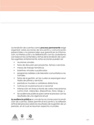 CONTRALORÍAG E N E R A L D E L A R E P Ú B L I C A
C O L O M B I A
Departamento Administrativo
de la función Pública
República de Colombia
21
La rendición de cuentas como proceso permanente exige
organizar varias acciones de encuentro y comunicación
presenciales y no presenciales que garanticen la informa-
ción, la interlocución y la deliberación con los ciudadanos
con base en los contenidos y temas de la rendición de cuen-
tas sugeridos anteriormente; estas acciones pueden ser
• reuniones zonales
• foros de discusión por proyectos, temas o servicios
• mesas de trabajo temáticas
• boletines virtuales o publicados
• programas radiales o de televisión comunitarios o na-
cionales
• ferias de la gestión, en las cuales se expongan resul-
tados de planes y servicios
• periódicos murales o carteleras didácticas
• noticias en la prensa local o nacional
• interacción en línea a través de varios mecanismos
como chat, videoclips, diapositivas, foros, blogs, y
• las audiencias públicas para cerrar el proceso con los
resultados de una vigencia anual
La audiencia pública es una de las acciones para la rendi-
ción de cuentas. Debe permitir el encuentro y la reﬂexión
al ﬁnal del proceso sobre los resultados de la gestión de un
periodo, en el cual se resumen aspectos cruciales.
3. LA RUTA A SEGUIR PARA
ORGANIZAR Y REALIZAR LA
RENDICIÓN DE CUENTAS A LA CIUDADANÍA
 