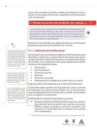 AUDIENCIAS PÚBLICAS EN LA RUTA DE LA RENDICIÓN DE CUENTAS A LA CIUDADANÍA
CONTRALORÍAG E N E R A L D E L A R E P Ú B L I C A
C O L O M B I A
Departamento Administrativo
de la función Pública
República de Colombia
22
Antes de la audiencia pública debe garantizarse la circu-
lación continua de información, explicaciones y la evalua-
ción ciudadana.
3.1.Planee el proceso de rendición de cuentas
La rendición de cuentas a la ciudadanía debe planearse
con suficiente tiempo, de esta manera se puede
garantizar el ﬂujo de información en forma oportuna,
la interlocución y la participación de la ciudadanía a
través de grupos organizados.
Existen tres actividades que deben tenerse en cuenta para
preparar el proceso de rendición de cuentas:
3.1.1. Alistamiento institucional1
Es necesario que la entidad se organice internamente; para
ello debe conformar un grupo interno de apoyo que se en-
cargue de deﬁnir y liderar el plan de acción para la rendición
de cuentas a la ciudadanía. Este grupo debe estar confor-
mado por las siguientes áreas:
• Planeación
• Control Interno
• Comunicaciones
• Sistemas
• Atención al usuario
• Participación ciudadana o quien hace sus veces
El grupo debe estar liderado por el Jefe de Planeación.
Cada área debe aportar a la organización y ejecución de
la rendición de cuentas de acuerdo con sus funciones y
responsabilidades institucionales para cumplir con los pasos
que se sugieren en esta guía.
El alistamiento incluye las siguientes acciones:
• Busque y organice la información sobre los conteni-
dos mínimos de la rendición de cuentas a la ciuda-
danía y sobre las quejas y reclamos recibidos (ver
Capítulo 2, Contenidos de la rendición de cuentas
a la ciudadanía).
1
Guía para la Rendición de Cuentas de la Administración Pública a la Ciudadanía. DAFP. 2004.
Previamente es necesario
que la entidad tenga orga-
nizados sus sistemas de infor-
mación y archivo. Debe cla-
siﬁcar la información y saber
dónde encontrarla.
Los contenidos de la rendi-
ción de cuentas a la ciuda-
danía deben incluir la infor-
mación mínima obligatoria
sobre metas del plan de ac-
ción, competencias legales
y temas solicitados por la
ciudadanía.
La planeación del proce-
so de rendición de cuentas
debe coincidir con la formu-
lación del PLAN ESTRATÉGI-
CO OPERATIVO institucional;
de esta manera tanto me-
tas como responsabilidades
estarán incorporadas a los
compromisos de cumpli-
miento de este PLAN.
 