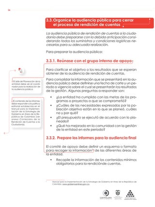 AUDIENCIAS PÚBLICAS EN LA RUTA DE LA RENDICIÓN DE CUENTAS A LA CIUDADANÍA
CONTRALORÍAG E N E R A L D E L A R E P Ú B L I C A
C O L O M B I A
Departamento Administrativo
de la función Pública
República de Colombia
26
3.3.Organice la audiencia pública para cerrar
el proceso de rendición de cuentas
La audiencia pública de rendición de cuentas a la ciuda-
danía debe prepararse con la debida anticipación consi-
derando todos los suministros y condiciones logísticas ne-
cesarias para su adecuada realización.
Para preparar la audiencia pública:
3.3.1. Reúnase con el grupo interno de apoyo
Para clariﬁcar el objetivo o los resultados que se esperan
obtener de la audiencia de rendición de cuentas.
Para consolidar la información que se presentará en la au-
diencia pública debe deﬁnirse una fecha de corte y un pe-
riodo o vigencia sobre el cual se presentarán los resultados
de la gestión. Algunas preguntas a responder son:
• ¿La entidad ha cumplido con las metas de los pro-
gramas o proyectos a que se comprometió?
• ¿Cuáles de las necesidades expresadas por la po-
blación objetivo están en lo que se planeó, cuáles
no y por qué?
• ¿El presupuesto se ejecutó de acuerdo con lo pla-
neado?
• ¿Qué ha mejorado en la comunidad con la gestión
de la entidad en este periodo?
3.3.2. Prepare los informes para la audiencia final
El comité de apoyo debe deﬁnir un esquema o formato
para recoger la información3
de las diferentes áreas de
la entidad.
• Recopile la información de los contenidos mínimos
obligatorios para la rendiciónde cuentas.
3
Manual para la Implementación de la Estrategia de Gobierno en línea de la República de
Colombia. www.gobiernoenlinea.gov.co.
El Jefe de Planeación de la
entidad debe ser el coordi-
nador para la realización de
la audiencia pública.
El contenido de los informes
debe responder a la política
editorial establecida en el
Manual para la Implemen-
tación de la Estrategia de
Gobierno en línea de la Re-
pública de Colombia (ver
anexo Contenidos de la
Rendición de Cuentas a la
Ciudadanía).
 