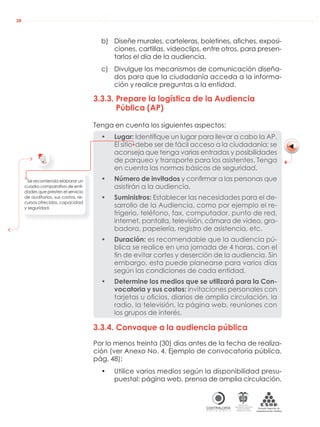AUDIENCIAS PÚBLICAS EN LA RUTA DE LA RENDICIÓN DE CUENTAS A LA CIUDADANÍA
CONTRALORÍAG E N E R A L D E L A R E P Ú B L I C A
C O L O M B I A
Departamento Administrativo
de la función Pública
República de Colombia
28
b) Diseñe murales, carteleras, boletines, aﬁches, exposi-
ciones, cartillas, videoclips, entre otros, para presen-
tarlos el día de la audiencia.
c) Divulgue los mecanismos de comunicación diseña-
dos para que la ciudadanía acceda a la informa-
ción y realice preguntas a la entidad.
3.3.3. Prepare la logística de la Audiencia
Pública (AP)
Tenga en cuenta los siguientes aspectos:
• Lugar: Identiﬁque un lugar para llevar a cabo la AP.
El sitio debe ser de fácil acceso a la ciudadanía; se
aconseja que tenga varias entradas y posibilidades
de parqueo y transporte para los asistentes. Tenga
en cuenta las normas básicas de seguridad.
• Número de invitados y conﬁrmar a las personas que
asistirán a la audiencia.
• Suministros: Establecer las necesidades para el de-
sarrollo de la Audiencia, como por ejemplo el re-
frigerio, teléfono, fax, computador, punto de red,
internet, pantalla, televisión, cámara de video, gra-
badora, papelería, registro de asistencia, etc.
• Duración: es recomendable que la audiencia pú-
blica se realice en una jornada de 4 horas, con el
ﬁn de evitar cortes y deserción de la audiencia. Sin
embargo, esta puede planearse para varios días
según las condiciones de cada entidad.
• Determine los medios que se utilizará para la Con-
vocatoria y sus costos: invitaciones personales con
tarjetas u oﬁcios, diarios de amplia circulación, la
radio, la televisión, la página web, reuniones con
los grupos de interés.
3.3.4. Convoque a la audiencia pública
Por lo menos treinta (30) días antes de la fecha de realiza-
ción (ver Anexo No. 4. Ejemplo de convocatoria pública,
pág. 48):
• Utilice varios medios según la disponibilidad presu-
puestal: página web, prensa de amplia circulación,
Se recomienda elaborar un
cuadro comparativo de enti-
dades que presten el servicio
de auditorios, sus costos, re-
cursos ofrecidos, capacidad
y seguridad.
 