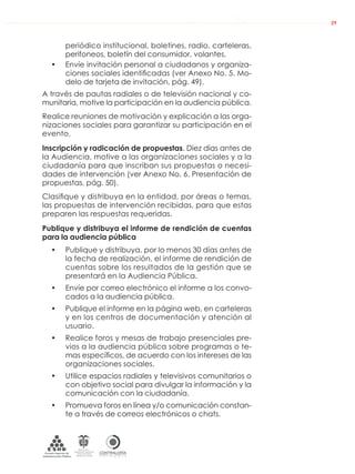 DE LA ADMINISTRACIÓN PÚBLICA NACIONAL
CONTRALORÍAG E N E R A L D E L A R E P Ú B L I C A
C O L O M B I A
Departamento Administrativo
de la función Pública
República de Colombia
29
periódico institucional, boletines, radio, carteleras,
perifoneos, boletín del consumidor, volantes.
• Envíe invitación personal a ciudadanos y organiza-
ciones sociales identiﬁcadas (ver Anexo No. 5. Mo-
delo de tarjeta de invitación, pág. 49).
A través de pautas radiales o de televisión nacional y co-
munitaria, motive la participación en la audiencia pública.
Realice reuniones de motivación y explicación a las orga-
nizaciones sociales para garantizar su participación en el
evento.
Inscripción y radicación de propuestas. Diez días antes de
la Audiencia, motive a las organizaciones sociales y a la
ciudadanía para que inscriban sus propuestas o necesi-
dades de intervención (ver Anexo No. 6. Presentación de
propuestas, pág. 50).
Clasiﬁque y distribuya en la entidad, por áreas o temas,
las propuestas de intervención recibidas, para que estas
preparen las respuestas requeridas.
Publique y distribuya el informe de rendición de cuentas
para la audiencia pública
• Publique y distribuya, por lo menos 30 días antes de
la fecha de realización, el informe de rendición de
cuentas sobre los resultados de la gestión que se
presentará en la Audiencia Pública.
• Envíe por correo electrónico el informe a los convo-
cados a la audiencia pública.
• Publique el informe en la página web, en carteleras
y en los centros de documentación y atención al
usuario.
• Realice foros y mesas de trabajo presenciales pre-
vios a la audiencia pública sobre programas o te-
mas especíﬁcos, de acuerdo con los intereses de las
organizaciones sociales.
• Utilice espacios radiales y televisivos comunitarios o
con objetivo social para divulgar la información y la
comunicación con la ciudadanía.
• Promueva foros en línea y/o comunicación constan-
te a través de correos electrónicos o chats.
 