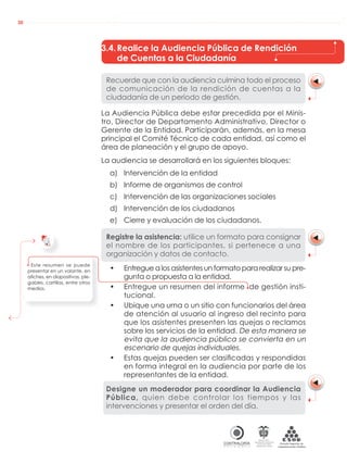 AUDIENCIAS PÚBLICAS EN LA RUTA DE LA RENDICIÓN DE CUENTAS A LA CIUDADANÍA
CONTRALORÍAG E N E R A L D E L A R E P Ú B L I C A
C O L O M B I A
Departamento Administrativo
de la función Pública
República de Colombia
30
3.4.Realice la Audiencia Pública de Rendición
de Cuentas a la Ciudadanía
Recuerde que con la audiencia culmina todo el proceso
de comunicación de la rendición de cuentas a la
ciudadanía de un periodo de gestión.
La Audiencia Pública debe estar precedida por el Minis-
tro, Director de Departamento Administrativo, Director o
Gerente de la Entidad. Participarán, además, en la mesa
principal el Comité Técnico de cada entidad, así como el
área de planeación y el grupo de apoyo.
La audiencia se desarrollará en los siguientes bloques:
a) Intervención de la entidad
b) Informe de organismos de control
c) Intervención de las organizaciones sociales
d) Intervención de los ciudadanos
e) Cierre y evaluación de los ciudadanos.
Registre la asistencia: utilice un formato para consignar
el nombre de los participantes, si pertenece a una
organización y datos de contacto.
• Entregue a los asistentes un formato para realizar su pre-
gunta o propuesta a la entidad.
• Entregue un resumen del informe de gestión insti-
tucional.
• Ubique una urna o un sitio con funcionarios del área
de atención al usuario al ingreso del recinto para
que los asistentes presenten las quejas o reclamos
sobre los servicios de la entidad. De esta manera se
evita que la audiencia pública se convierta en un
escenario de quejas individuales.
• Estas quejas pueden ser clasiﬁcadas y respondidas
en forma integral en la audiencia por parte de los
representantes de la entidad.
Designe un moderador para coordinar la Audiencia
Pública, quien debe controlar los tiempos y las
intervenciones y presentar el orden del día.
Este resumen se puede
presentar en un volante, en
aﬁches, en diapositivas, ple-
gables, cartillas, entre otros
medios.
 