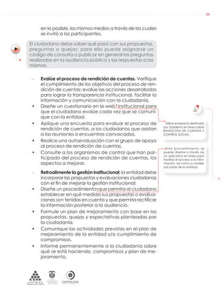 DE LA ADMINISTRACIÓN PÚBLICA NACIONAL
CONTRALORÍAG E N E R A L D E L A R E P Ú B L I C A
C O L O M B I A
Departamento Administrativo
de la función Pública
República de Colombia
33
en lo posible, los mismos medios a través de los cuales
se invitó a los participantes.
El ciudadano debe saber qué pasó con sus propuestas,
preguntas o quejas; para ello puede asignarse un
código de consulta o publicar en general las preguntas
realizadas en la audiencia pública y las respuestas a las
mismas.
– Evalúe el proceso de rendición de cuentas. Veriﬁque
el cumplimiento de los objetivos del proceso de ren-
dición de cuentas: evalúe las acciones desarrolladas
para lograr la transparencia institucional, facilitar la
información y comunicación con la ciudadanía.
• Diseñe un cuestionario en la web institucional para
que el ciudadano evalúe cada vez que se comuni-
que con la entidad.
• Aplique una encuesta para evaluar el proceso de
rendición de cuentas, a los ciudadanos que asistan
a las reuniones o encuentros convocados.
• Realice una autoevaluación con el grupo de apoyo
al proceso de rendición de cuentas.
• Consulte a los organismos de control que han par-
ticipado del proceso de rendición de cuentas, los
aspectos a mejorar.
– Retroalimente la gestión institucional: la entidad debe
incorporar las propuestas y evaluaciones ciudadanas
con el ﬁn de mejorar la gestión institucional:
• Diseñe un procedimiento que permita al ciudadano
establecer en qué medida sus propuestas o evalua-
ciones son tenidas en cuenta y que permita rectiﬁcar
la información posterior a la audiencia.
• Formule un plan de mejoramiento con base en las
propuestas, quejas y expectativas planteadas por
la ciudadanía.
• Comunique las actividades previstas en el plan de
mejoramiento de la entidad y/o cumplimiento de
compromisos.
• Informe permanentemente a la ciudadanía sobre
qué se está haciendo, compromisos y plan de me-
joramiento.
Utilice el espacio destinado
por Gobierno en línea sobre
RENDICIÓN DE CUENTAS Y
CONTROL SOCIAL.
Este procedimiento se
puede diseñar a través de
un aplicativo en línea para
facilitar el acceso a la infor-
mación, así como su análisis
por parte de la entidad.
 