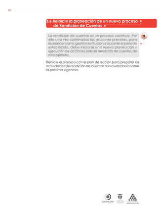 AUDIENCIAS PÚBLICAS EN LA RUTA DE LA RENDICIÓN DE CUENTAS A LA CIUDADANÍA
CONTRALORÍAG E N E R A L D E L A R E P Ú B L I C A
C O L O M B I A
Departamento Administrativo
de la función Pública
República de Colombia
34
3.6.Reinicie la planeación de un nuevo proceso
de Rendición de Cuentas
La rendición de cuentas es un proceso continuo. Por
ello una vez culminadas las acciones previstas, para
responder por la gestión institucional durante el periodo
establecido, debe iniciarse una nueva planeación y
ejecución de acciones para la rendición de cuentas de
otro periodo.
Reinicie el proceso con el plan de acción para preparar las
actividades de rendición de cuentas a la ciudadanía sobre
la próxima vigencia.
 