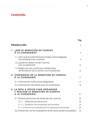 3
Contenido
Pág.
Introducción 5
1. ¿QUÉ ES RENDICIÓN DE CUENTAS
A LA CIUDADANÍA? 9
1.1. ¿Por qué la Administración Pública está obligada
a la rendición de cuentas? 9
1.2. ¿Quiénes deben rendir cuentas
a la ciudadanía? 10
1.3. Exigencias de un proceso satisfactorio
de Rendición de Cuentas a la Ciudadanía 13
2. CONTENIDOS DE LA RENDICIÓN DE CUENTAS
A LA CIUDADANÍA 17
2.1. Información institucional obligatoria 17
2.2. Información de interés para la ciudadanía 18
3. LA RUTA A SEGUIR PARA ORGANIZAR
Y REALIZAR LA RENDICIÓN DE CUENTAS
A LA CIUDADANÍA 21
3.1. Planee el proceso de rendición de cuentas 22
3.1.1. Alistamiento institucional 22
3.1.1.1. Sensibilice a los empleados de la entidad 23
3.1.1.2. Promueva la participación de organizaciones sociales 23
3.2. Interactúe con la ciudadanía antes de la audiencia pública 24
 
