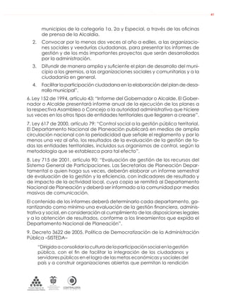 DE LA ADMINISTRACIÓN PÚBLICA NACIONAL
CONTRALORÍAG E N E R A L D E L A R E P Ú B L I C A
C O L O M B I A
Departamento Administrativo
de la función Pública
República de Colombia
41
municipios de la categoría 1a, 2a y Especial, a través de las oﬁcinas
de prensa de la Alcaldía.
2. Convocar por lo menos dos veces al año a ediles, a las organizacio-
nes sociales y veedurías ciudadanas, para presentar los informes de
gestión y de los más importantes proyectos que serán desarrollados
por la administración.
3. Difundir de manera amplia y suﬁciente el plan de desarrollo del muni-
cipio a los gremios, a las organizaciones sociales y comunitarias y a la
ciudadanía en general.
4. Facilitar la participación ciudadana en la elaboración del plan de desa-
rrollo municipal”.
6. Ley 152 de 1994, artículo 43: “Informe del Gobernador o Alcalde. El Gober-
nador o Alcalde presentará informe anual de la ejecución de los planes a
la respectiva Asamblea o Concejo o la autoridad administrativa que hiciere
sus veces en los otros tipos de entidades territoriales que llegaren a crearse”.
7. Ley 617 de 2000, artículo 79: “Control social a la gestión pública territorial.
El Departamento Nacional de Planeación publicará en medios de amplia
circulación nacional con la periodicidad que señale el reglamento y por lo
menos una vez al año, los resultados de la evaluación de la gestión de to-
das las entidades territoriales, incluidos sus organismos de control, según la
metodología que se establezca para tal efecto”.
8. Ley 715 de 2001, artículo 90: “Evaluación de gestión de los recursos del
Sistema General de Participaciones. Las Secretarías de Planeación Depar-
tamental o quien haga sus veces, deberán elaborar un informe semestral
de evaluación de la gestión y la eﬁciencia, con indicadores de resultado y
de impacto de la actividad local, cuya copia se remitirá al Departamento
Nacional de Planeación y deberá ser informado a la comunidad por medios
masivos de comunicación.
El contenido de los informes deberá determinarlo cada departamento, ga-
rantizando como mínimo una evaluación de la gestión ﬁnanciera, adminis-
trativa y social, en consideración al cumplimiento de las disposiciones legales
y a la obtención de resultados, conforme a los lineamientos que expida el
Departamento Nacional de Planeación”.
9. Decreto 3622 de 2005. Política de Democratización de la Administración
Pública –SISTEDA–
“Dirigida a consolidar la cultura de la participación social en la gestión
pública, con el ﬁn de facilitar la integración de los ciudadanos y
servidores públicos en el logro de las metas económicas y sociales del
país y a construir organizaciones abiertas que permitan la rendición
 