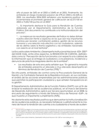 AUDIENCIAS PÚBLICAS EN LA RUTA DE LA RENDICIÓN DE CUENTAS A LA CIUDADANÍA
CONTRALORÍAG E N E R A L D E L A R E P Ú B L I C A
C O L O M B I A
Departamento Administrativo
de la función Pública
República de Colombia
6
alto al pasar de 36% en el 2003 a 3.84% en el 2005. Finalmente, las
entidades en riesgo moderado pasaron de 27% en 2003 a 52.26% en
2005. Los resultados 2004-2005 señalaron una tendencia positiva al
incrementarse el promedio general de caliﬁcación de 62,57/100 en
2003 a 75,85/100 puntos en el 2005”.
“… Es importante destacar la Guía para la Rendición de Cuentas
elaborada por el Departamento Administrativo de la Función
Pública. Este documento ha contribuido a la institucionalización del
proceso”.
“… La mejora en los resultados generales del Índice no debe distraer
nuestra atención frente a aspectos en los que aún hay importantes
caminos por recorrer: contratación pública, gestión de los recursos
humanos y una relación más efectiva con los ciudadanos, además
de las alertas sobre la Rama Legislativa y las entidades nacionales
con asiento en el nivel territorial”.
La Encuesta sobre Ambiente y Desempeño Institucional Nacional –EDI– 20074
del DANE mide, entre otros aspectos, la RENDICIÓN DE CUENTAS, deﬁnién-
dola como la “Percepción de los funcionarios con respecto a la calidad de
la información que se entrega al ciudadano y a la presencia, incidencia y
denuncia de prácticas irregulares dentro de la entidad”.
• Los resultados de esta encuesta señalan que “En general la mayoría
de entidades presenta un elevado o muy elevado desempeño en
términos de Rendición de Cuentas (79%)”5
.
De otra parte, entidades de control como la Procuraduría General de la
Nación y la Contraloría General de la República incluyen, en sus controles,
el análisis de las acciones emprendidas por las administraciones públicas
que permitan la participación ciudadana y que señalen transparencia en
su gestión.
El Departamento Administrativo de la Función Pública (DAFP) con el ﬁn de
evaluar la realización de las audiencias públicas, en el marco del Sistema
de Desarrollo Administrativo aplicó por tercera oportunidad, en el 2008, la
encuesta de seguimiento a través del Sistema Único de Personal –SUIP–, la
que muestra un importante cumplimiento (92%).
No obstante estos resultados positivos que demuestran la institucionalización
de las audiencias públicas, es necesario fortalecer cualitativamente la ma-
nera de hacer la rendición de cuentas a la ciudadanía a través de audien-
4 Esta encuesta fue dirigida a funcionarios de planta de 148 entidades del nivel nacional pertenecientes a las Ramas del Poder
Judicial, Legislativa y Ejecutiva, los organismos de control, la organización electoral y las corporaciones autónomas regionales,
para conocer la percepción de los funcionarios públicos sobre el ambiente y el desempeño institucional de las entidades a
las que prestan sus servicios. Datos tomados del informe de la Encuesta sobre Ambiente y Desempeño Institucional Nacional
–EDI 2007–.
5 DANE Encuesta sobre Ambiente y Desempeño Institucional Nacional –EDI– 2007 en www.dane.gov.co
 