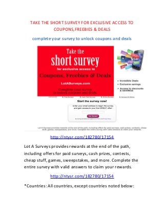 TAKE THE SHORT SURVEY FOR EXCLUSIVE ACCESS TO
COUPONS,FREEBIES & DEALS
complete your survey to unlock coupons and deals
http://ntysr.com/182780/17154
Lot A Surveys provides rewards at the end of the path,
including offers for paid surveys, cash prizes, contests,
cheap stuff, games, sweepstakes, and more. Complete the
entire survey with valid answers to claim your rewards.
http://ntysr.com/182780/17154
*Countries: All countries, except countries noted below:
 