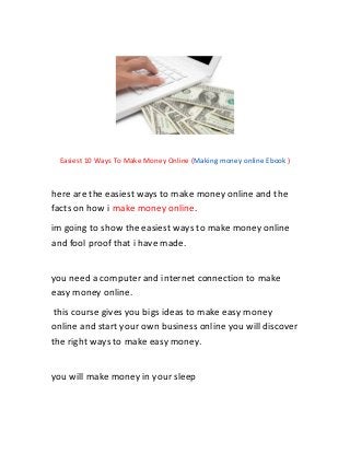 Easiest 10 Ways To Make Money Online (Making money online Ebook )
here are the easiest ways to make money online and the
facts on how i make money online.
im going to show the easiest ways to make money online
and fool proof that i have made.
you need a computer and internet connection to make
easy money online.
this course gives you bigs ideas to make easy money
online and start your own business online you will discover
the right ways to make easy money.
you will make money in your sleep
 